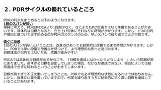 ２. PDRサイクルの優れているところ
PDRの利点をまとめると以下のようになります。
1回のスパンが短い
単純に考えて、PDRはPDCAより1段階少なく、なによりもPが計画ではなく準備であることが大き
いです。具体的な目標となると、立ち上げ自体にそれなりに時間がかかります。しかし、1つの目的
や理由に基づいてまず始めるのがPDRのスタンスのため、早いスパンで繰り返すことが可能です。
直ぐに改善
1回のスパンが長いということは、改善点があっても結果的に改善するまで時間がかかります。しか
し、PDRでは早い段階で改善点を見つけて、より理想的な形へと近づけます。
目標達成が目的ではないため、改善が進みやすい
PDCAでは具体的な目標があるからこそ、「目標を達成しなかったらどうしよう…」という問題が常
にありました。高すぎる目標を設定してしまった場合、なかなか達成できない、場合によっては結
局達成できずに終わるということがおきてしまいます。
目標が高すぎて不正を働いてしまうことも。PDRでも必ず理想的な状態になるわけではありません。
しかし、改善に比重を置いていますので、何度も繰り返すうちに結果的に早く高い目標を達成して
いることがあります。
 