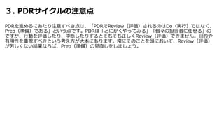 ３. PDRサイクルの注意点
PDRを進めるにあたり注意すべき点は、「PDRでReview（評価）されるのはDo（実行）ではなく、
Prep（準備）である」という点です。PDRは「とにかくやってみる」「個々の担当者に任せる」の
ですが、行動を評価したり、中断したりするとそもそも正しくReview（評価）できません。目的や
有用性を重視すべきという考え方が大本にあります。常にそのことを頭において、Review（評価）
が芳しくない結果ならば、Prep（準備）の見直しをしましょう。
 