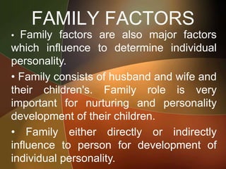 FAMILY FACTORS
• Family factors are also major factors
which influence to determine individual
personality.
• Family consists of husband and wife and
their children's. Family role is very
important for nurturing and personality
development of their children.
• Family either directly or indirectly
influence to person for development of
individual personality.
 