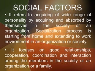 SOCIAL FACTORS
• It refers to acquiring of wide range of
personality by acquiring and absorbed by
themselves in the society or an
organization. Socialization process is
starting from home and extending to work
environment in an organization or society.
• It focuses on good relationships,
cooperation, coordination and interaction
among the members in the society or an
organization or a family.
 