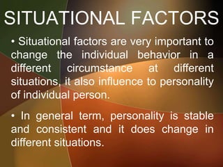SITUATIONAL FACTORS
• Situational factors are very important to
change the individual behavior in a
different circumstance at different
situations, it also influence to personality
of individual person.
• In general term, personality is stable
and consistent and it does change in
different situations.
 