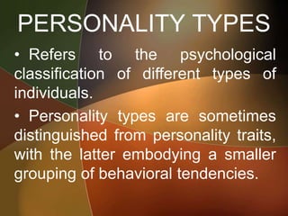 PERSONALITY TYPES
• Refers to the psychological
classification of different types of
individuals.
• Personality types are sometimes
distinguished from personality traits,
with the latter embodying a smaller
grouping of behavioral tendencies.
 