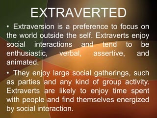 EXTRAVERTED
• Extraversion is a preference to focus on
the world outside the self. Extraverts enjoy
social interactions and tend to be
enthusiastic, verbal, assertive, and
animated.
• They enjoy large social gatherings, such
as parties and any kind of group activity.
Extraverts are likely to enjoy time spent
with people and find themselves energized
by social interaction.
 