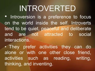 INTROVERTED
• Introversion is a preference to focus
on the world inside the self. Introverts
tend to be quiet, peaceful and deliberate
and are not attracted to social
interactions.
• They prefer activities they can do
alone or with one other close friend,
activities such as reading, writing,
thinking, and inventing.
 