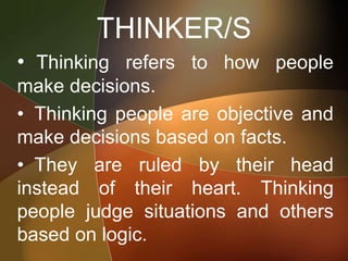 THINKER/S
• Thinking refers to how people
make decisions.
• Thinking people are objective and
make decisions based on facts.
• They are ruled by their head
instead of their heart. Thinking
people judge situations and others
based on logic.
 