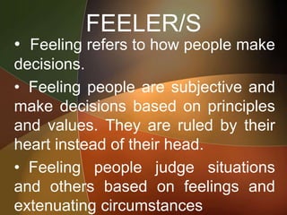 FEELER/S
• Feeling refers to how people make
decisions.
• Feeling people are subjective and
make decisions based on principles
and values. They are ruled by their
heart instead of their head.
• Feeling people judge situations
and others based on feelings and
extenuating circumstances
 