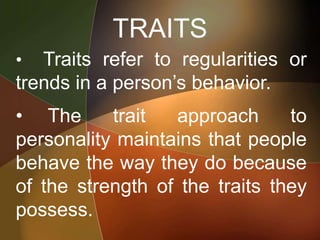 TRAITS
• Traits refer to regularities or
trends in a person’s behavior.
• The trait approach to
personality maintains that people
behave the way they do because
of the strength of the traits they
possess.
 