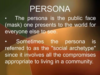 PERSONA
• The persona is the public face
(mask) one presents to the world for
everyone else to see.
• Sometimes the persona is
referred to as the "social archetype"
since it involves all the compromises
appropriate to living in a community.
 