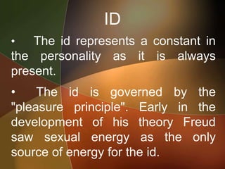 ID
• The id represents a constant in
the personality as it is always
present.
• The id is governed by the
"pleasure principle". Early in the
development of his theory Freud
saw sexual energy as the only
source of energy for the id.
 