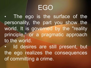 EGO
• The ego is the surface of the
personality, the part you show the
world. It is governed by the "reality
principle," or a pragmatic approach
to the world.
• Id desires are still present, but
the ego realizes the consequences
of committing a crime.
 