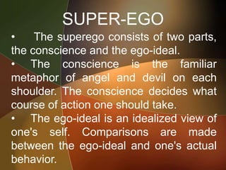 SUPER-EGO
• The superego consists of two parts,
the conscience and the ego-ideal.
• The conscience is the familiar
metaphor of angel and devil on each
shoulder. The conscience decides what
course of action one should take.
• The ego-ideal is an idealized view of
one's self. Comparisons are made
between the ego-ideal and one's actual
behavior.
 