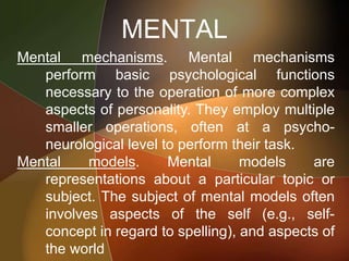MENTAL
Mental mechanisms. Mental mechanisms
perform basic psychological functions
necessary to the operation of more complex
aspects of personality. They employ multiple
smaller operations, often at a psycho-
neurological level to perform their task.
Mental models. Mental models are
representations about a particular topic or
subject. The subject of mental models often
involves aspects of the self (e.g., self-
concept in regard to spelling), and aspects of
the world
 