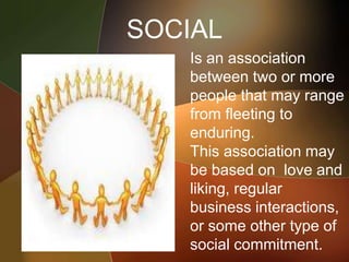 SOCIAL
• Is an association
between two or more
people that may range
from fleeting to
enduring.
• This association may
be based on love and
liking, regular
business interactions,
or some other type of
social commitment.
 