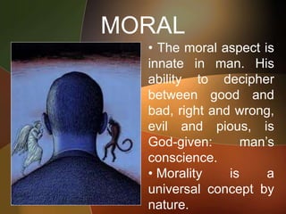 MORAL
• The moral aspect is
innate in man. His
ability to decipher
between good and
bad, right and wrong,
evil and pious, is
God-given: man’s
conscience.
• Morality is a
universal concept by
nature.
 