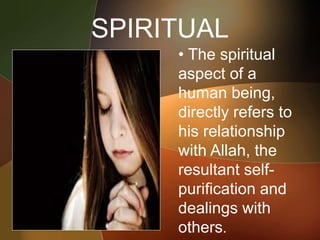 SPIRITUAL
• The spiritual
aspect of a
human being,
directly refers to
his relationship
with Allah, the
resultant self-
purification and
dealings with
others.
 