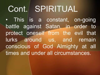 Cont. SPIRITUAL
• This is a constant, on-going
battle against Satan, in order to
protect oneself from the evil that
lurks around us, and remain
conscious of God Almighty at all
times and under all circumstances.
 