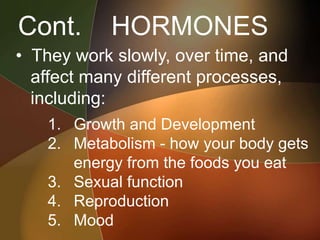 Cont. HORMONES
• They work slowly, over time, and
affect many different processes,
including:
1. Growth and Development
2. Metabolism - how your body gets
energy from the foods you eat
3. Sexual function
4. Reproduction
5. Mood
 