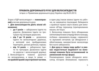 5
ПРАВИЛА ДОРОЖНЬОГО РУХУ ДЛЯ ВЕЛОСИПЕДИСТІВ
(згідно з «Правилами дорожнього руху України» від 06.03.2013)
Згідно з ПДР велосипедист — повноправ-
ний учасник дорожнього руху.
1.  Для велосипедистів діють вікові об-
меження:
•	 до 7 років — заборонено їздити по
дорогах. Дозволено їздити по тро­
туарах під наглядом дорослих;
•	 від 7 до 14 років — дозволено
їздити по велосипедних доріжках,
у житловій зоні, прибудинкових
територіях, дачних ділянках, парках;
•	 від 14 років — заборонено їзди­
ти по тротуарах. Дозволено їздити
по дорогах і велосипедній доріжці.
2.  Велосипедисти повинні рухатися
по велодоріжках, а якщо їх немає —
покрайнійправійсмузіпроїзноїчастини,
в один ряд (також можна їздити по узбіч­
чю, не заважаючи пішоходам). Виїжджати
з крайньої правої смуги можна для вико­
нання об’їзду перешкод (припаркованих
машин, ям тощо).
3.  Велосипед повинен бути обладнаним
світлоповертачами(спередубілогокольору,
по боках – оранжевого, позаду – червоного)
та звуковим сигналом. Це обладнання є
обов’язковим, використання велосипеда
без нього заборонено.
4. Для руху в темну пору доби і в умо­
вах недостатньої видимості на вело-
сипеді повинен бути встановлений та
увімкнений ліхтар (фара).
Рекомендовано також обладнати вело­
сипед ліхтарем (блимавкою) червоного
 