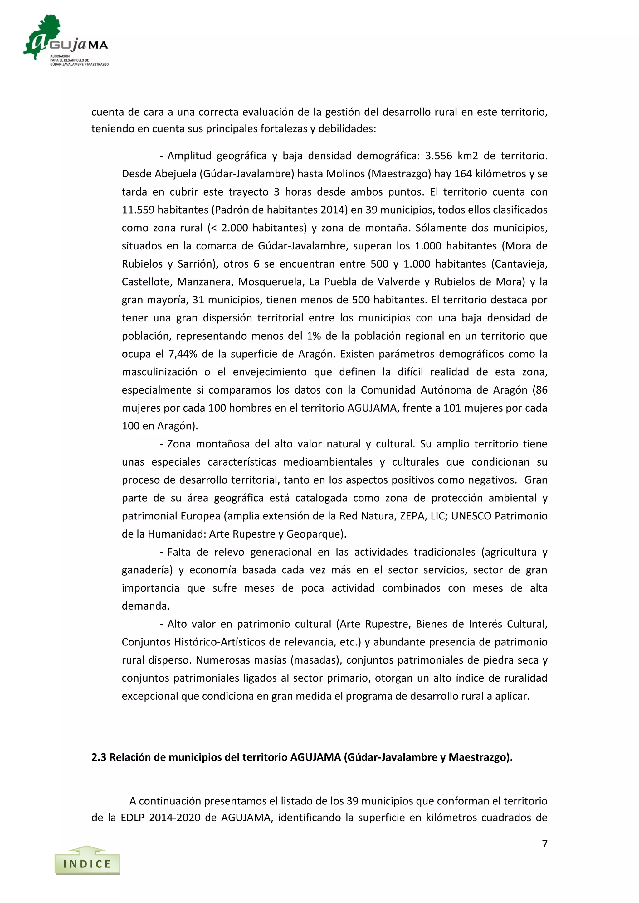 7
I N D I C E
cuenta de cara a una correcta evaluación de la gestión del desarrollo rural en este territorio,
teniendo en cuenta sus principales fortalezas y debilidades:
- Amplitud geográfica y baja densidad demográfica: 3.556 km2 de territorio.
Desde Abejuela (Gúdar-Javalambre) hasta Molinos (Maestrazgo) hay 164 kilómetros y se
tarda en cubrir este trayecto 3 horas desde ambos puntos. El territorio cuenta con
11.559 habitantes (Padrón de habitantes 2014) en 39 municipios, todos ellos clasificados
como zona rural (< 2.000 habitantes) y zona de montaña. Sólamente dos municipios,
situados en la comarca de Gúdar-Javalambre, superan los 1.000 habitantes (Mora de
Rubielos y Sarrión), otros 6 se encuentran entre 500 y 1.000 habitantes (Cantavieja,
Castellote, Manzanera, Mosqueruela, La Puebla de Valverde y Rubielos de Mora) y la
gran mayoría, 31 municipios, tienen menos de 500 habitantes. El territorio destaca por
tener una gran dispersión territorial entre los municipios con una baja densidad de
población, representando menos del 1% de la población regional en un territorio que
ocupa el 7,44% de la superficie de Aragón. Existen parámetros demográficos como la
masculinización o el envejecimiento que definen la difícil realidad de esta zona,
especialmente si comparamos los datos con la Comunidad Autónoma de Aragón (86
mujeres por cada 100 hombres en el territorio AGUJAMA, frente a 101 mujeres por cada
100 en Aragón).
- Zona montañosa del alto valor natural y cultural. Su amplio territorio tiene
unas especiales características medioambientales y culturales que condicionan su
proceso de desarrollo territorial, tanto en los aspectos positivos como negativos. Gran
parte de su área geográfica está catalogada como zona de protección ambiental y
patrimonial Europea (amplia extensión de la Red Natura, ZEPA, LIC; UNESCO Patrimonio
de la Humanidad: Arte Rupestre y Geoparque).
- Falta de relevo generacional en las actividades tradicionales (agricultura y
ganadería) y economía basada cada vez más en el sector servicios, sector de gran
importancia que sufre meses de poca actividad combinados con meses de alta
demanda.
- Alto valor en patrimonio cultural (Arte Rupestre, Bienes de Interés Cultural,
Conjuntos Histórico-Artísticos de relevancia, etc.) y abundante presencia de patrimonio
rural disperso. Numerosas masías (masadas), conjuntos patrimoniales de piedra seca y
conjuntos patrimoniales ligados al sector primario, otorgan un alto índice de ruralidad
excepcional que condiciona en gran medida el programa de desarrollo rural a aplicar.
2.3 Relación de municipios del territorio AGUJAMA (Gúdar-Javalambre y Maestrazgo).
A continuación presentamos el listado de los 39 municipios que conforman el territorio
de la EDLP 2014-2020 de AGUJAMA, identificando la superficie en kilómetros cuadrados de
 
