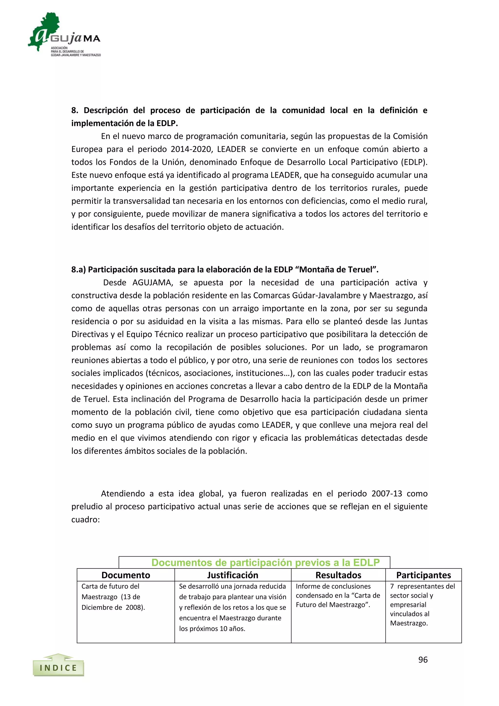 96
8. Descripción del proceso de participación de la comunidad local en la definición e
implementación de la EDLP.
En el nuevo marco de programación comunitaria, según las propuestas de la Comisión
Europea para el periodo 2014-2020, LEADER se convierte en un enfoque común abierto a
todos los Fondos de la Unión, denominado Enfoque de Desarrollo Local Participativo (EDLP).
Este nuevo enfoque está ya identificado al programa LEADER, que ha conseguido acumular una
importante experiencia en la gestión participativa dentro de los territorios rurales, puede
permitir la transversalidad tan necesaria en los entornos con deficiencias, como el medio rural,
y por consiguiente, puede movilizar de manera significativa a todos los actores del territorio e
identificar los desafíos del territorio objeto de actuación.
8.a) Participación suscitada para la elaboración de la EDLP “Montaña de Teruel”.
Desde AGUJAMA, se apuesta por la necesidad de una participación activa y
constructiva desde la población residente en las Comarcas Gúdar-Javalambre y Maestrazgo, así
como de aquellas otras personas con un arraigo importante en la zona, por ser su segunda
residencia o por su asiduidad en la visita a las mismas. Para ello se planteó desde las Juntas
Directivas y el Equipo Técnico realizar un proceso participativo que posibilitara la detección de
problemas así como la recopilación de posibles soluciones. Por un lado, se programaron
reuniones abiertas a todo el público, y por otro, una serie de reuniones con todos los sectores
sociales implicados (técnicos, asociaciones, instituciones…), con las cuales poder traducir estas
necesidades y opiniones en acciones concretas a llevar a cabo dentro de la EDLP de la Montaña
de Teruel. Esta inclinación del Programa de Desarrollo hacia la participación desde un primer
momento de la población civil, tiene como objetivo que esa participación ciudadana sienta
como suyo un programa público de ayudas como LEADER, y que conlleve una mejora real del
medio en el que vivimos atendiendo con rigor y eficacia las problemáticas detectadas desde
los diferentes ámbitos sociales de la población.
Atendiendo a esta idea global, ya fueron realizadas en el periodo 2007-13 como
preludio al proceso participativo actual unas serie de acciones que se reflejan en el siguiente
cuadro:
Documentos de participación previos a la EDLP
Documento Justificación Resultados Participantes
Carta de futuro del
Maestrazgo (13 de
Diciembre de 2008).
Se desarrolló una jornada reducida
de trabajo para plantear una visión
y reflexión de los retos a los que se
encuentra el Maestrazgo durante
los próximos 10 años.
Informe de conclusiones
condensado en la “Carta de
Futuro del Maestrazgo”.
7 representantes del
sector social y
empresarial
vinculados al
Maestrazgo.
I N D I C E
 