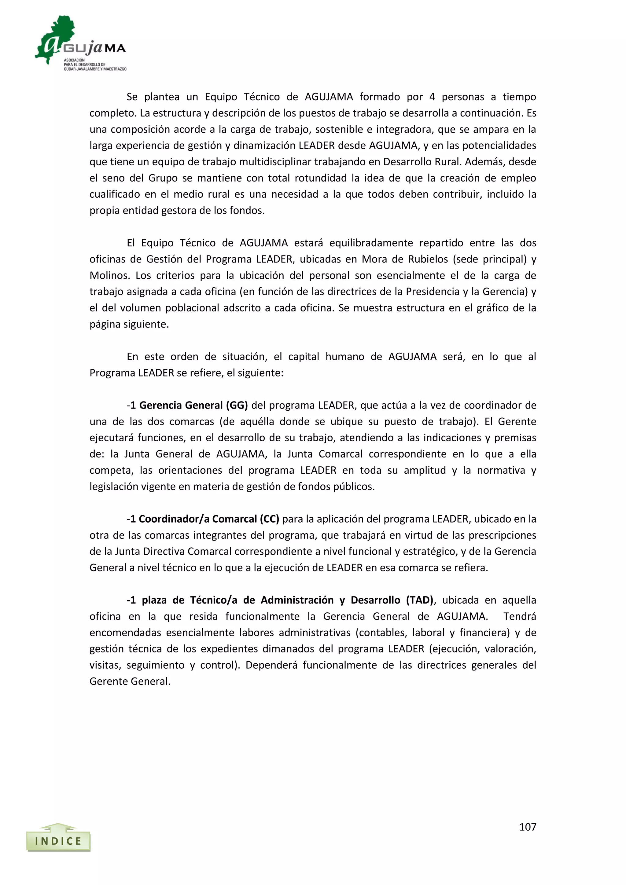 107
Se plantea un Equipo Técnico de AGUJAMA formado por 4 personas a tiempo
completo. La estructura y descripción de los puestos de trabajo se desarrolla a continuación. Es
una composición acorde a la carga de trabajo, sostenible e integradora, que se ampara en la
larga experiencia de gestión y dinamización LEADER desde AGUJAMA, y en las potencialidades
que tiene un equipo de trabajo multidisciplinar trabajando en Desarrollo Rural. Además, desde
el seno del Grupo se mantiene con total rotundidad la idea de que la creación de empleo
cualificado en el medio rural es una necesidad a la que todos deben contribuir, incluido la
propia entidad gestora de los fondos.
El Equipo Técnico de AGUJAMA estará equilibradamente repartido entre las dos
oficinas de Gestión del Programa LEADER, ubicadas en Mora de Rubielos (sede principal) y
Molinos. Los criterios para la ubicación del personal son esencialmente el de la carga de
trabajo asignada a cada oficina (en función de las directrices de la Presidencia y la Gerencia) y
el del volumen poblacional adscrito a cada oficina. Se muestra estructura en el gráfico de la
página siguiente.
En este orden de situación, el capital humano de AGUJAMA será, en lo que al
Programa LEADER se refiere, el siguiente:
-1 Gerencia General (GG) del programa LEADER, que actúa a la vez de coordinador de
una de las dos comarcas (de aquélla donde se ubique su puesto de trabajo). El Gerente
ejecutará funciones, en el desarrollo de su trabajo, atendiendo a las indicaciones y premisas
de: la Junta General de AGUJAMA, la Junta Comarcal correspondiente en lo que a ella
competa, las orientaciones del programa LEADER en toda su amplitud y la normativa y
legislación vigente en materia de gestión de fondos públicos.
-1 Coordinador/a Comarcal (CC) para la aplicación del programa LEADER, ubicado en la
otra de las comarcas integrantes del programa, que trabajará en virtud de las prescripciones
de la Junta Directiva Comarcal correspondiente a nivel funcional y estratégico, y de la Gerencia
General a nivel técnico en lo que a la ejecución de LEADER en esa comarca se refiera.
-1 plaza de Técnico/a de Administración y Desarrollo (TAD), ubicada en aquella
oficina en la que resida funcionalmente la Gerencia General de AGUJAMA. Tendrá
encomendadas esencialmente labores administrativas (contables, laboral y financiera) y de
gestión técnica de los expedientes dimanados del programa LEADER (ejecución, valoración,
visitas, seguimiento y control). Dependerá funcionalmente de las directrices generales del
Gerente General.
I N D I C E
 