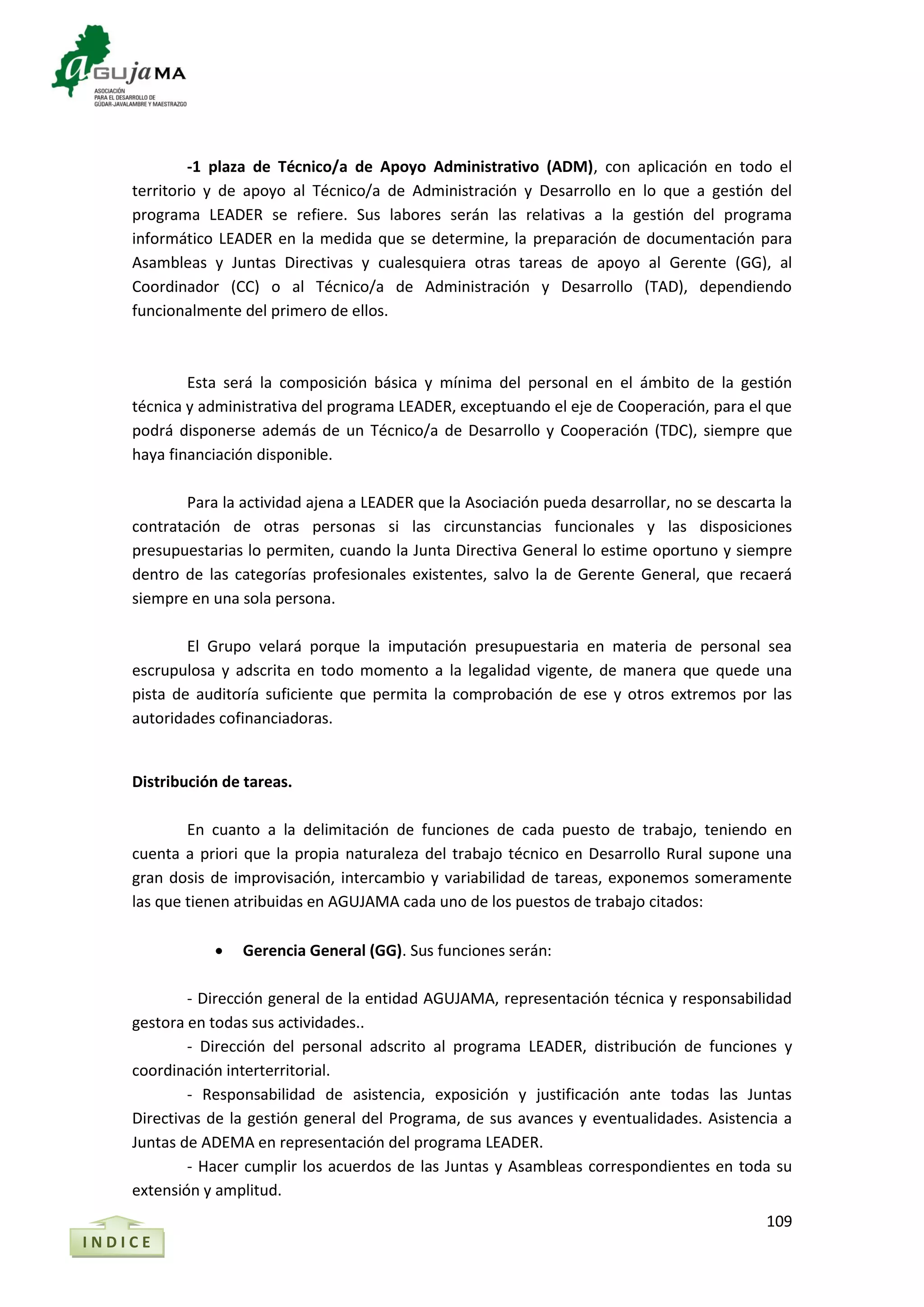 109
-1 plaza de Técnico/a de Apoyo Administrativo (ADM), con aplicación en todo el
territorio y de apoyo al Técnico/a de Administración y Desarrollo en lo que a gestión del
programa LEADER se refiere. Sus labores serán las relativas a la gestión del programa
informático LEADER en la medida que se determine, la preparación de documentación para
Asambleas y Juntas Directivas y cualesquiera otras tareas de apoyo al Gerente (GG), al
Coordinador (CC) o al Técnico/a de Administración y Desarrollo (TAD), dependiendo
funcionalmente del primero de ellos.
Esta será la composición básica y mínima del personal en el ámbito de la gestión
técnica y administrativa del programa LEADER, exceptuando el eje de Cooperación, para el que
podrá disponerse además de un Técnico/a de Desarrollo y Cooperación (TDC), siempre que
haya financiación disponible.
Para la actividad ajena a LEADER que la Asociación pueda desarrollar, no se descarta la
contratación de otras personas si las circunstancias funcionales y las disposiciones
presupuestarias lo permiten, cuando la Junta Directiva General lo estime oportuno y siempre
dentro de las categorías profesionales existentes, salvo la de Gerente General, que recaerá
siempre en una sola persona.
El Grupo velará porque la imputación presupuestaria en materia de personal sea
escrupulosa y adscrita en todo momento a la legalidad vigente, de manera que quede una
pista de auditoría suficiente que permita la comprobación de ese y otros extremos por las
autoridades cofinanciadoras.
Distribución de tareas.
En cuanto a la delimitación de funciones de cada puesto de trabajo, teniendo en
cuenta a priori que la propia naturaleza del trabajo técnico en Desarrollo Rural supone una
gran dosis de improvisación, intercambio y variabilidad de tareas, exponemos someramente
las que tienen atribuidas en AGUJAMA cada uno de los puestos de trabajo citados:
 Gerencia General (GG). Sus funciones serán:
- Dirección general de la entidad AGUJAMA, representación técnica y responsabilidad
gestora en todas sus actividades..
- Dirección del personal adscrito al programa LEADER, distribución de funciones y
coordinación interterritorial.
- Responsabilidad de asistencia, exposición y justificación ante todas las Juntas
Directivas de la gestión general del Programa, de sus avances y eventualidades. Asistencia a
Juntas de ADEMA en representación del programa LEADER.
- Hacer cumplir los acuerdos de las Juntas y Asambleas correspondientes en toda su
extensión y amplitud.
I N D I C E
 