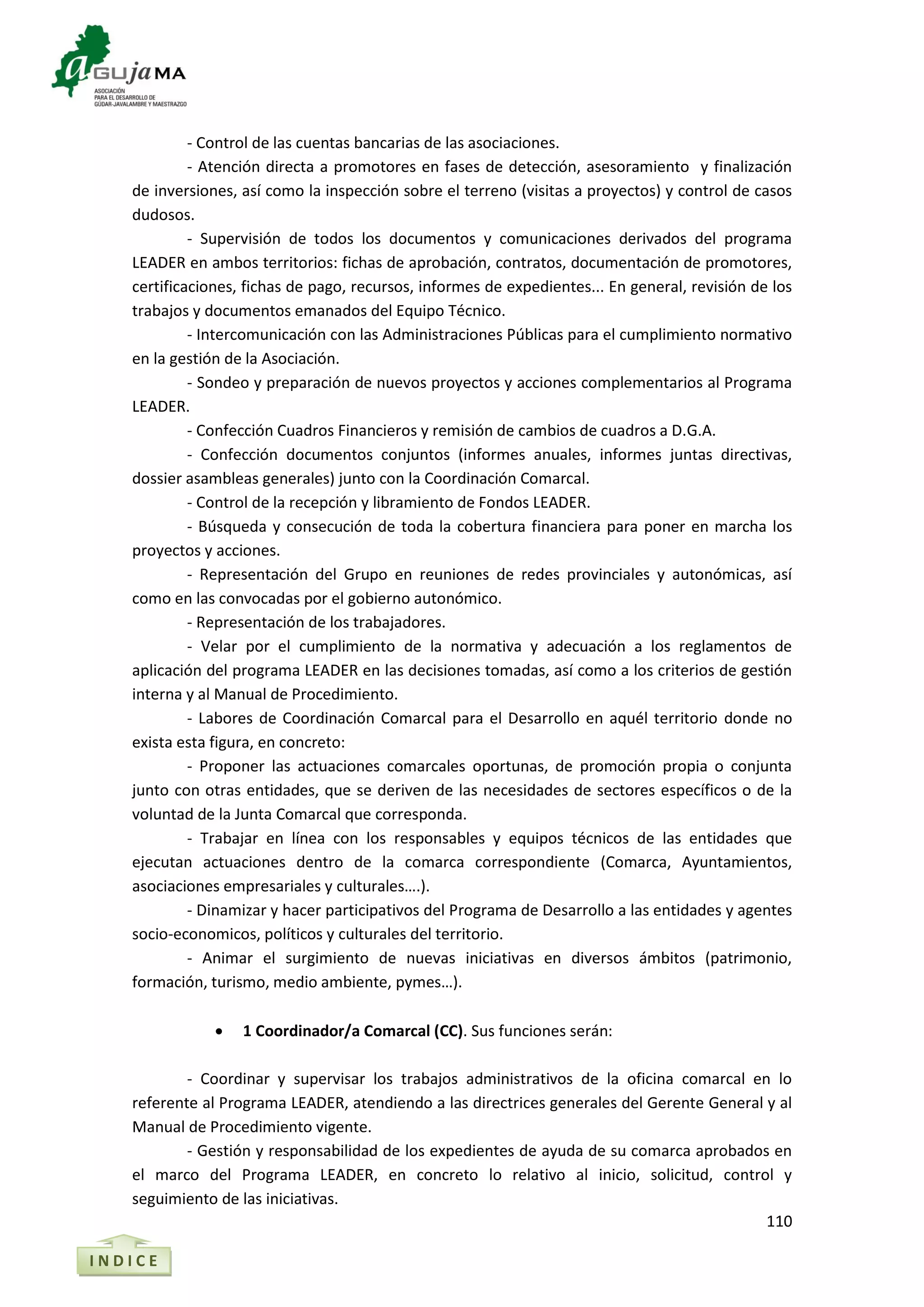 110
- Control de las cuentas bancarias de las asociaciones.
- Atención directa a promotores en fases de detección, asesoramiento y finalización
de inversiones, así como la inspección sobre el terreno (visitas a proyectos) y control de casos
dudosos.
- Supervisión de todos los documentos y comunicaciones derivados del programa
LEADER en ambos territorios: fichas de aprobación, contratos, documentación de promotores,
certificaciones, fichas de pago, recursos, informes de expedientes... En general, revisión de los
trabajos y documentos emanados del Equipo Técnico.
- Intercomunicación con las Administraciones Públicas para el cumplimiento normativo
en la gestión de la Asociación.
- Sondeo y preparación de nuevos proyectos y acciones complementarios al Programa
LEADER.
- Confección Cuadros Financieros y remisión de cambios de cuadros a D.G.A.
- Confección documentos conjuntos (informes anuales, informes juntas directivas,
dossier asambleas generales) junto con la Coordinación Comarcal.
- Control de la recepción y libramiento de Fondos LEADER.
- Búsqueda y consecución de toda la cobertura financiera para poner en marcha los
proyectos y acciones.
- Representación del Grupo en reuniones de redes provinciales y autonómicas, así
como en las convocadas por el gobierno autonómico.
- Representación de los trabajadores.
- Velar por el cumplimiento de la normativa y adecuación a los reglamentos de
aplicación del programa LEADER en las decisiones tomadas, así como a los criterios de gestión
interna y al Manual de Procedimiento.
- Labores de Coordinación Comarcal para el Desarrollo en aquél territorio donde no
exista esta figura, en concreto:
- Proponer las actuaciones comarcales oportunas, de promoción propia o conjunta
junto con otras entidades, que se deriven de las necesidades de sectores específicos o de la
voluntad de la Junta Comarcal que corresponda.
- Trabajar en línea con los responsables y equipos técnicos de las entidades que
ejecutan actuaciones dentro de la comarca correspondiente (Comarca, Ayuntamientos,
asociaciones empresariales y culturales….).
- Dinamizar y hacer participativos del Programa de Desarrollo a las entidades y agentes
socio-economicos, políticos y culturales del territorio.
- Animar el surgimiento de nuevas iniciativas en diversos ámbitos (patrimonio,
formación, turismo, medio ambiente, pymes…).
 1 Coordinador/a Comarcal (CC). Sus funciones serán:
- Coordinar y supervisar los trabajos administrativos de la oficina comarcal en lo
referente al Programa LEADER, atendiendo a las directrices generales del Gerente General y al
Manual de Procedimiento vigente.
- Gestión y responsabilidad de los expedientes de ayuda de su comarca aprobados en
el marco del Programa LEADER, en concreto lo relativo al inicio, solicitud, control y
seguimiento de las iniciativas.
I N D I C E
 