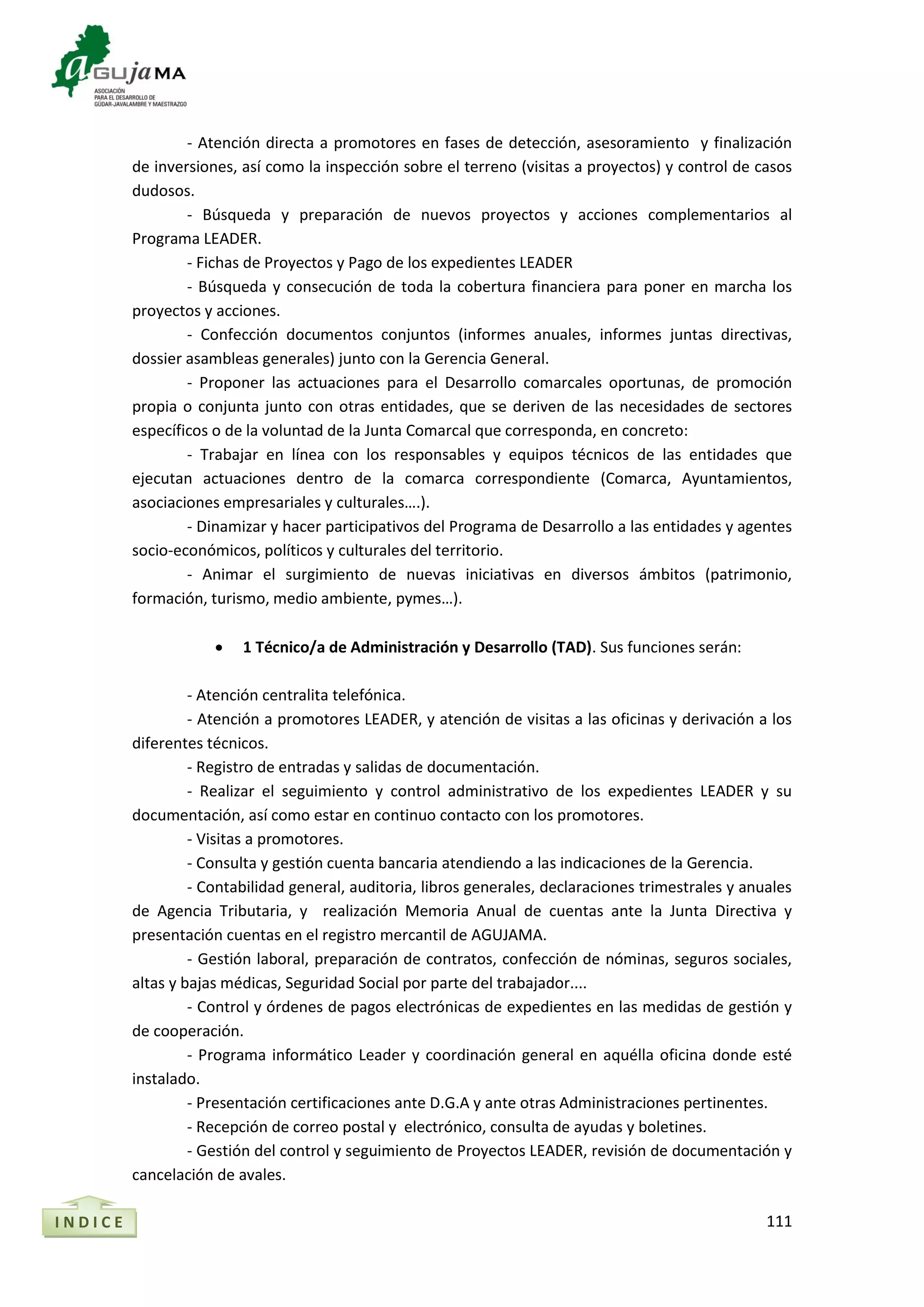 111
- Atención directa a promotores en fases de detección, asesoramiento y finalización
de inversiones, así como la inspección sobre el terreno (visitas a proyectos) y control de casos
dudosos.
- Búsqueda y preparación de nuevos proyectos y acciones complementarios al
Programa LEADER.
- Fichas de Proyectos y Pago de los expedientes LEADER
- Búsqueda y consecución de toda la cobertura financiera para poner en marcha los
proyectos y acciones.
- Confección documentos conjuntos (informes anuales, informes juntas directivas,
dossier asambleas generales) junto con la Gerencia General.
- Proponer las actuaciones para el Desarrollo comarcales oportunas, de promoción
propia o conjunta junto con otras entidades, que se deriven de las necesidades de sectores
específicos o de la voluntad de la Junta Comarcal que corresponda, en concreto:
- Trabajar en línea con los responsables y equipos técnicos de las entidades que
ejecutan actuaciones dentro de la comarca correspondiente (Comarca, Ayuntamientos,
asociaciones empresariales y culturales….).
- Dinamizar y hacer participativos del Programa de Desarrollo a las entidades y agentes
socio-económicos, políticos y culturales del territorio.
- Animar el surgimiento de nuevas iniciativas en diversos ámbitos (patrimonio,
formación, turismo, medio ambiente, pymes…).
 1 Técnico/a de Administración y Desarrollo (TAD). Sus funciones serán:
- Atención centralita telefónica.
- Atención a promotores LEADER, y atención de visitas a las oficinas y derivación a los
diferentes técnicos.
- Registro de entradas y salidas de documentación.
- Realizar el seguimiento y control administrativo de los expedientes LEADER y su
documentación, así como estar en continuo contacto con los promotores.
- Visitas a promotores.
- Consulta y gestión cuenta bancaria atendiendo a las indicaciones de la Gerencia.
- Contabilidad general, auditoria, libros generales, declaraciones trimestrales y anuales
de Agencia Tributaria, y realización Memoria Anual de cuentas ante la Junta Directiva y
presentación cuentas en el registro mercantil de AGUJAMA.
- Gestión laboral, preparación de contratos, confección de nóminas, seguros sociales,
altas y bajas médicas, Seguridad Social por parte del trabajador....
- Control y órdenes de pagos electrónicas de expedientes en las medidas de gestión y
de cooperación.
- Programa informático Leader y coordinación general en aquélla oficina donde esté
instalado.
- Presentación certificaciones ante D.G.A y ante otras Administraciones pertinentes.
- Recepción de correo postal y electrónico, consulta de ayudas y boletines.
- Gestión del control y seguimiento de Proyectos LEADER, revisión de documentación y
cancelación de avales.
I N D I C E
 
