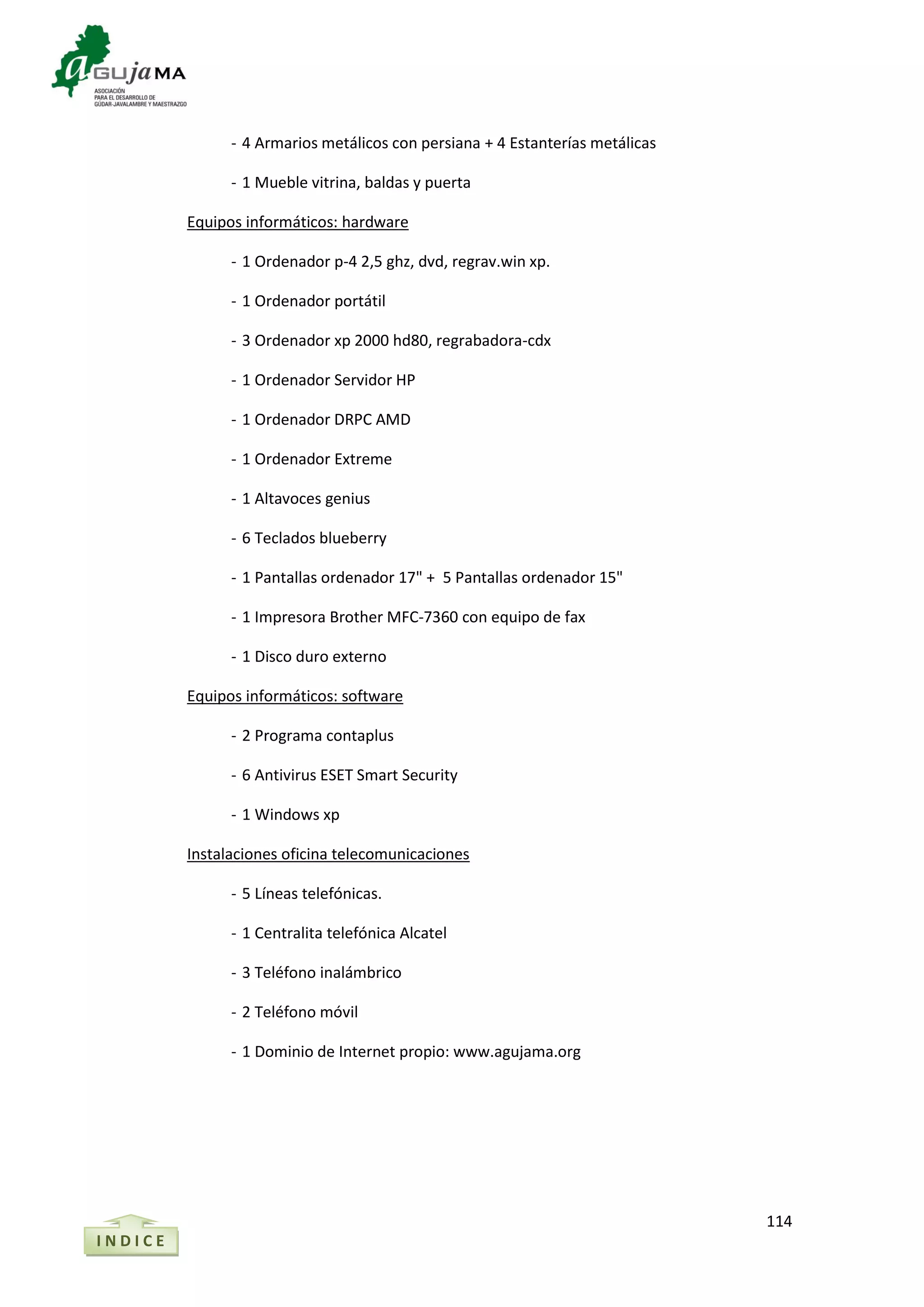 114
- 4 Armarios metálicos con persiana + 4 Estanterías metálicas
- 1 Mueble vitrina, baldas y puerta
Equipos informáticos: hardware
- 1 Ordenador p-4 2,5 ghz, dvd, regrav.win xp.
- 1 Ordenador portátil
- 3 Ordenador xp 2000 hd80, regrabadora-cdx
- 1 Ordenador Servidor HP
- 1 Ordenador DRPC AMD
- 1 Ordenador Extreme
- 1 Altavoces genius
- 6 Teclados blueberry
- 1 Pantallas ordenador 17" + 5 Pantallas ordenador 15"
- 1 Impresora Brother MFC-7360 con equipo de fax
- 1 Disco duro externo
Equipos informáticos: software
- 2 Programa contaplus
- 6 Antivirus ESET Smart Security
- 1 Windows xp
Instalaciones oficina telecomunicaciones
- 5 Líneas telefónicas.
- 1 Centralita telefónica Alcatel
- 3 Teléfono inalámbrico
- 2 Teléfono móvil
- 1 Dominio de Internet propio: www.agujama.org
I N D I C E
 