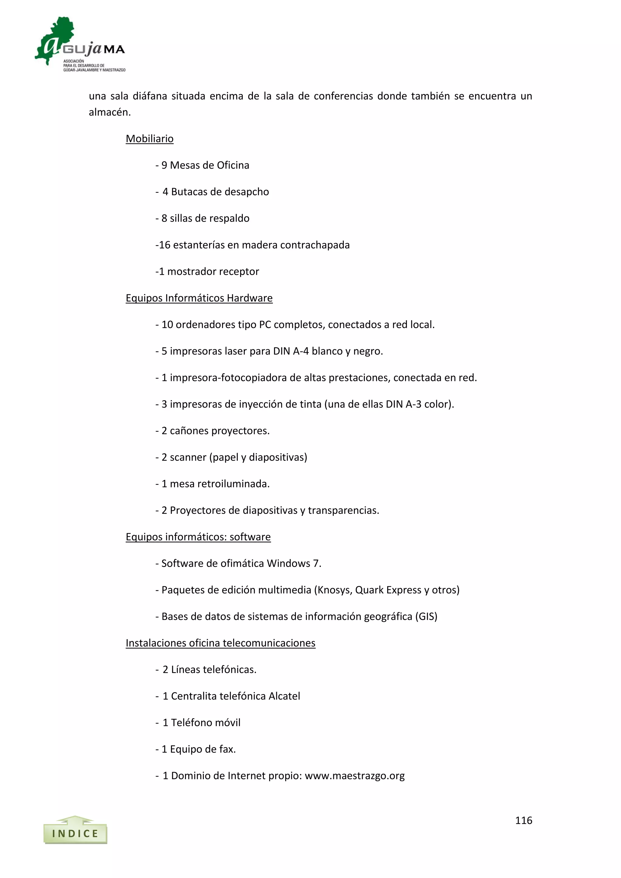 116
una sala diáfana situada encima de la sala de conferencias donde también se encuentra un
almacén.
Mobiliario
- 9 Mesas de Oficina
- 4 Butacas de desapcho
- 8 sillas de respaldo
-16 estanterías en madera contrachapada
-1 mostrador receptor
Equipos Informáticos Hardware
- 10 ordenadores tipo PC completos, conectados a red local.
- 5 impresoras laser para DIN A-4 blanco y negro.
- 1 impresora-fotocopiadora de altas prestaciones, conectada en red.
- 3 impresoras de inyección de tinta (una de ellas DIN A-3 color).
- 2 cañones proyectores.
- 2 scanner (papel y diapositivas)
- 1 mesa retroiluminada.
- 2 Proyectores de diapositivas y transparencias.
Equipos informáticos: software
- Software de ofimática Windows 7.
- Paquetes de edición multimedia (Knosys, Quark Express y otros)
- Bases de datos de sistemas de información geográfica (GIS)
Instalaciones oficina telecomunicaciones
- 2 Líneas telefónicas.
- 1 Centralita telefónica Alcatel
- 1 Teléfono móvil
- 1 Equipo de fax.
- 1 Dominio de Internet propio: www.maestrazgo.org
I N D I C E
 