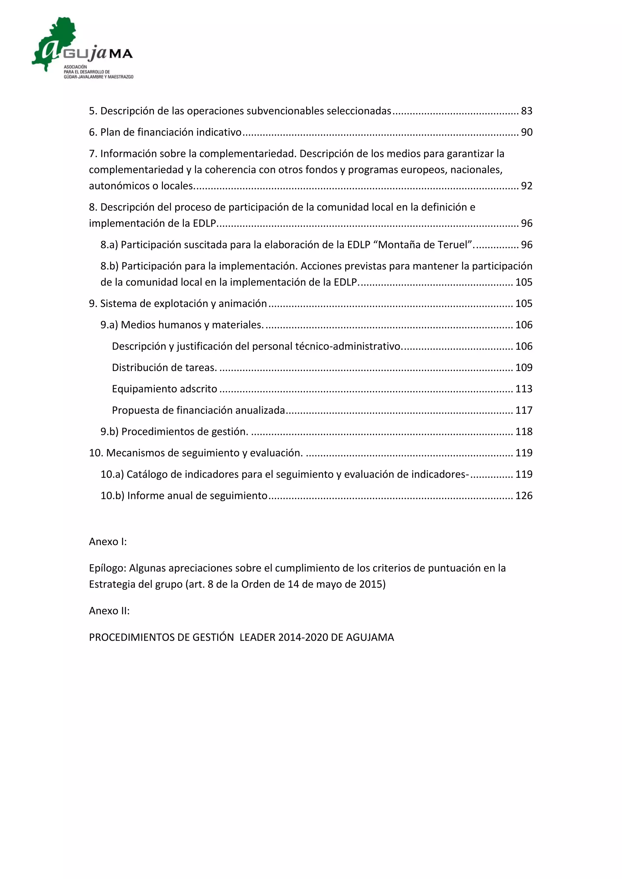 5. Descripción de las operaciones subvencionables seleccionadas............................................ 83
6. Plan de financiación indicativo................................................................................................ 90
7. Información sobre la complementariedad. Descripción de los medios para garantizar la
complementariedad y la coherencia con otros fondos y programas europeos, nacionales,
autonómicos o locales................................................................................................................. 92
8. Descripción del proceso de participación de la comunidad local en la definición e
implementación de la EDLP......................................................................................................... 96
8.a) Participación suscitada para la elaboración de la EDLP “Montaña de Teruel”................ 96
8.b) Participación para la implementación. Acciones previstas para mantener la participación
de la comunidad local en la implementación de la EDLP...................................................... 105
9. Sistema de explotación y animación..................................................................................... 105
9.a) Medios humanos y materiales....................................................................................... 106
Descripción y justificación del personal técnico-administrativo....................................... 106
Distribución de tareas. ...................................................................................................... 109
Equipamiento adscrito ...................................................................................................... 113
Propuesta de financiación anualizada............................................................................... 117
9.b) Procedimientos de gestión. ........................................................................................... 118
10. Mecanismos de seguimiento y evaluación. ........................................................................ 119
10.a) Catálogo de indicadores para el seguimiento y evaluación de indicadores-............... 119
10.b) Informe anual de seguimiento..................................................................................... 126
Anexo I:
Epílogo: Algunas apreciaciones sobre el cumplimiento de los criterios de puntuación en la
Estrategia del grupo (art. 8 de la Orden de 14 de mayo de 2015)
Anexo II:
PROCEDIMIENTOS DE GESTIÓN LEADER 2014-2020 DE AGUJAMA
 