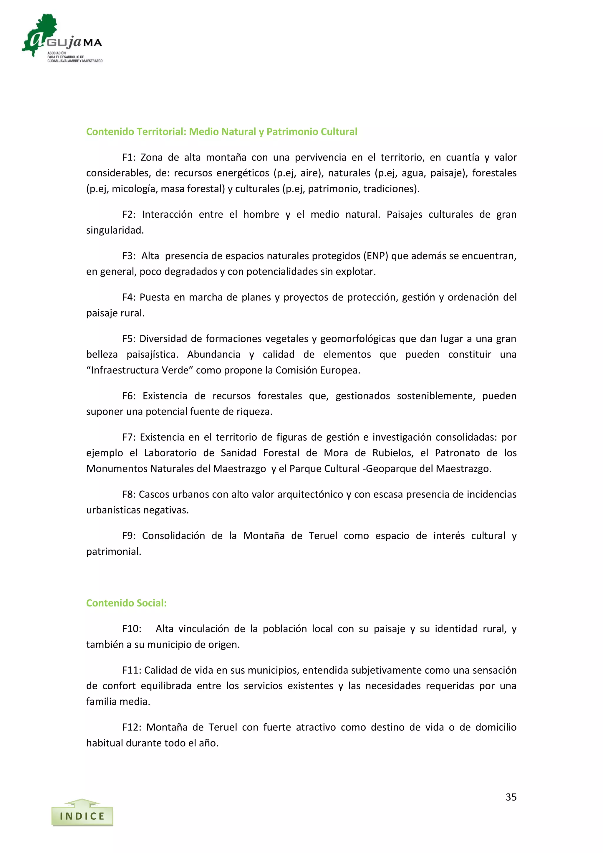 35
I N D I C E
Contenido Territorial: Medio Natural y Patrimonio Cultural
F1: Zona de alta montaña con una pervivencia en el territorio, en cuantía y valor
considerables, de: recursos energéticos (p.ej, aire), naturales (p.ej, agua, paisaje), forestales
(p.ej, micología, masa forestal) y culturales (p.ej, patrimonio, tradiciones).
F2: Interacción entre el hombre y el medio natural. Paisajes culturales de gran
singularidad.
F3: Alta presencia de espacios naturales protegidos (ENP) que además se encuentran,
en general, poco degradados y con potencialidades sin explotar.
F4: Puesta en marcha de planes y proyectos de protección, gestión y ordenación del
paisaje rural.
F5: Diversidad de formaciones vegetales y geomorfológicas que dan lugar a una gran
belleza paisajística. Abundancia y calidad de elementos que pueden constituir una
“Infraestructura Verde” como propone la Comisión Europea.
F6: Existencia de recursos forestales que, gestionados sosteniblemente, pueden
suponer una potencial fuente de riqueza.
F7: Existencia en el territorio de figuras de gestión e investigación consolidadas: por
ejemplo el Laboratorio de Sanidad Forestal de Mora de Rubielos, el Patronato de los
Monumentos Naturales del Maestrazgo y el Parque Cultural -Geoparque del Maestrazgo.
F8: Cascos urbanos con alto valor arquitectónico y con escasa presencia de incidencias
urbanísticas negativas.
F9: Consolidación de la Montaña de Teruel como espacio de interés cultural y
patrimonial.
Contenido Social:
F10: Alta vinculación de la población local con su paisaje y su identidad rural, y
también a su municipio de origen.
F11: Calidad de vida en sus municipios, entendida subjetivamente como una sensación
de confort equilibrada entre los servicios existentes y las necesidades requeridas por una
familia media.
F12: Montaña de Teruel con fuerte atractivo como destino de vida o de domicilio
habitual durante todo el año.
 