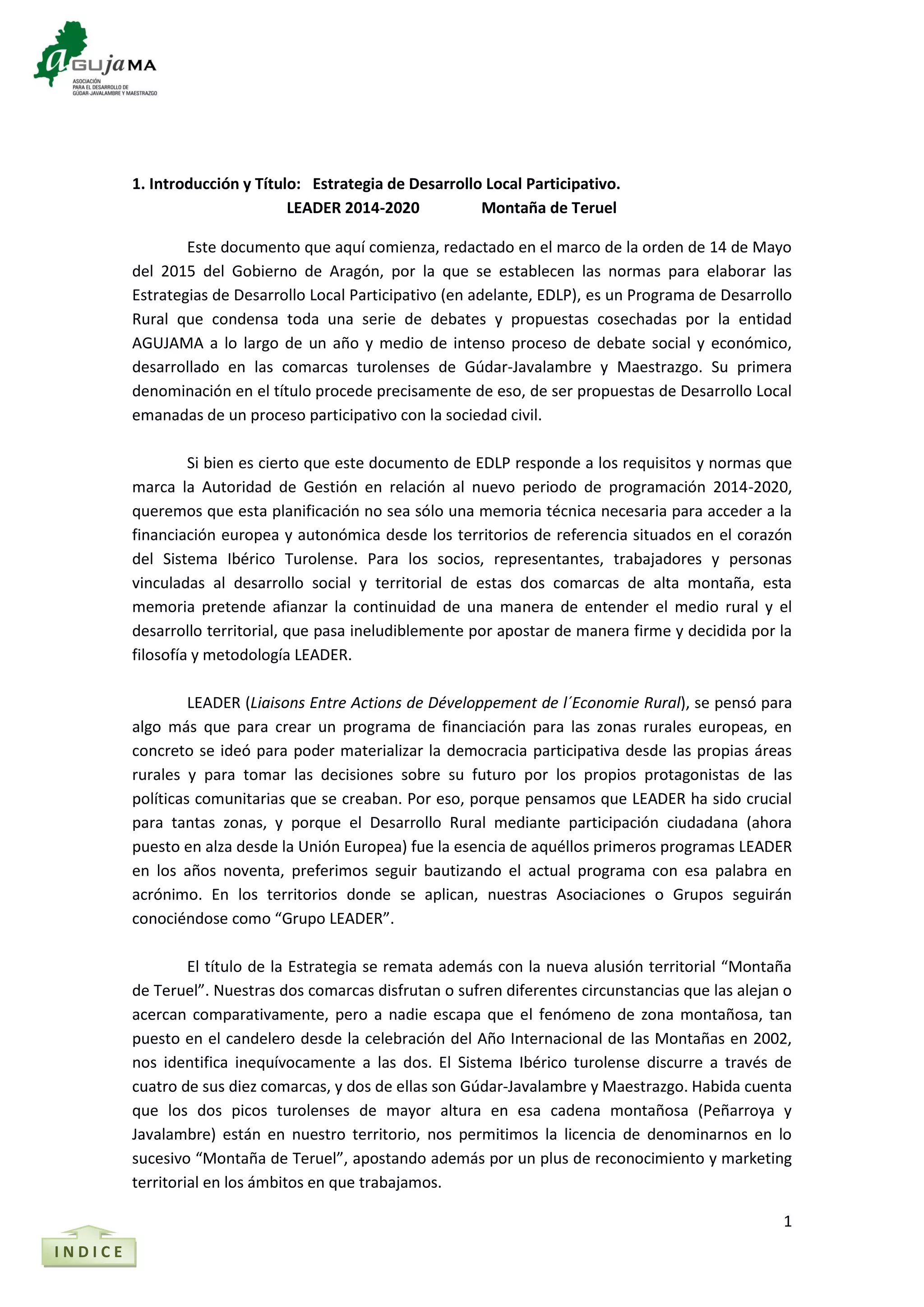 1
I N D I C E
1. Introducción y Título: Estrategia de Desarrollo Local Participativo.
LEADER 2014-2020 Montaña de Teruel
Este documento que aquí comienza, redactado en el marco de la orden de 14 de Mayo
del 2015 del Gobierno de Aragón, por la que se establecen las normas para elaborar las
Estrategias de Desarrollo Local Participativo (en adelante, EDLP), es un Programa de Desarrollo
Rural que condensa toda una serie de debates y propuestas cosechadas por la entidad
AGUJAMA a lo largo de un año y medio de intenso proceso de debate social y económico,
desarrollado en las comarcas turolenses de Gúdar-Javalambre y Maestrazgo. Su primera
denominación en el título procede precisamente de eso, de ser propuestas de Desarrollo Local
emanadas de un proceso participativo con la sociedad civil.
Si bien es cierto que este documento de EDLP responde a los requisitos y normas que
marca la Autoridad de Gestión en relación al nuevo periodo de programación 2014-2020,
queremos que esta planificación no sea sólo una memoria técnica necesaria para acceder a la
financiación europea y autonómica desde los territorios de referencia situados en el corazón
del Sistema Ibérico Turolense. Para los socios, representantes, trabajadores y personas
vinculadas al desarrollo social y territorial de estas dos comarcas de alta montaña, esta
memoria pretende afianzar la continuidad de una manera de entender el medio rural y el
desarrollo territorial, que pasa ineludiblemente por apostar de manera firme y decidida por la
filosofía y metodología LEADER.
LEADER (Liaisons Entre Actions de Développement de l´Economie Rural), se pensó para
algo más que para crear un programa de financiación para las zonas rurales europeas, en
concreto se ideó para poder materializar la democracia participativa desde las propias áreas
rurales y para tomar las decisiones sobre su futuro por los propios protagonistas de las
políticas comunitarias que se creaban. Por eso, porque pensamos que LEADER ha sido crucial
para tantas zonas, y porque el Desarrollo Rural mediante participación ciudadana (ahora
puesto en alza desde la Unión Europea) fue la esencia de aquéllos primeros programas LEADER
en los años noventa, preferimos seguir bautizando el actual programa con esa palabra en
acrónimo. En los territorios donde se aplican, nuestras Asociaciones o Grupos seguirán
conociéndose como “Grupo LEADER”.
El título de la Estrategia se remata además con la nueva alusión territorial “Montaña
de Teruel”. Nuestras dos comarcas disfrutan o sufren diferentes circunstancias que las alejan o
acercan comparativamente, pero a nadie escapa que el fenómeno de zona montañosa, tan
puesto en el candelero desde la celebración del Año Internacional de las Montañas en 2002,
nos identifica inequívocamente a las dos. El Sistema Ibérico turolense discurre a través de
cuatro de sus diez comarcas, y dos de ellas son Gúdar-Javalambre y Maestrazgo. Habida cuenta
que los dos picos turolenses de mayor altura en esa cadena montañosa (Peñarroya y
Javalambre) están en nuestro territorio, nos permitimos la licencia de denominarnos en lo
sucesivo “Montaña de Teruel”, apostando además por un plus de reconocimiento y marketing
territorial en los ámbitos en que trabajamos.
 