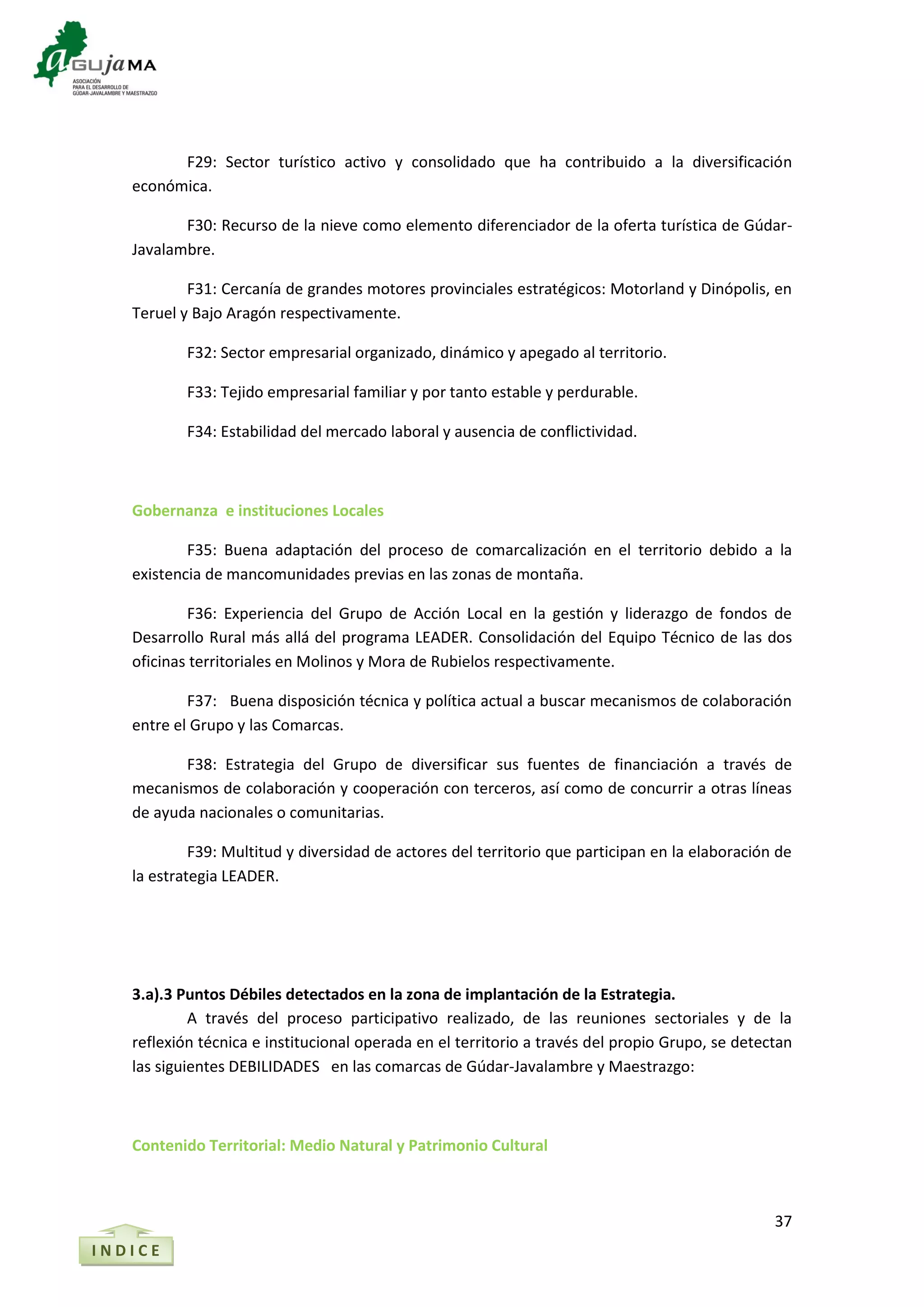 37
I N D I C E
F29: Sector turístico activo y consolidado que ha contribuido a la diversificación
económica.
F30: Recurso de la nieve como elemento diferenciador de la oferta turística de Gúdar-
Javalambre.
F31: Cercanía de grandes motores provinciales estratégicos: Motorland y Dinópolis, en
Teruel y Bajo Aragón respectivamente.
F32: Sector empresarial organizado, dinámico y apegado al territorio.
F33: Tejido empresarial familiar y por tanto estable y perdurable.
F34: Estabilidad del mercado laboral y ausencia de conflictividad.
Gobernanza e instituciones Locales
F35: Buena adaptación del proceso de comarcalización en el territorio debido a la
existencia de mancomunidades previas en las zonas de montaña.
F36: Experiencia del Grupo de Acción Local en la gestión y liderazgo de fondos de
Desarrollo Rural más allá del programa LEADER. Consolidación del Equipo Técnico de las dos
oficinas territoriales en Molinos y Mora de Rubielos respectivamente.
F37: Buena disposición técnica y política actual a buscar mecanismos de colaboración
entre el Grupo y las Comarcas.
F38: Estrategia del Grupo de diversificar sus fuentes de financiación a través de
mecanismos de colaboración y cooperación con terceros, así como de concurrir a otras líneas
de ayuda nacionales o comunitarias.
F39: Multitud y diversidad de actores del territorio que participan en la elaboración de
la estrategia LEADER.
3.a).3 Puntos Débiles detectados en la zona de implantación de la Estrategia.
A través del proceso participativo realizado, de las reuniones sectoriales y de la
reflexión técnica e institucional operada en el territorio a través del propio Grupo, se detectan
las siguientes DEBILIDADES en las comarcas de Gúdar-Javalambre y Maestrazgo:
Contenido Territorial: Medio Natural y Patrimonio Cultural
 