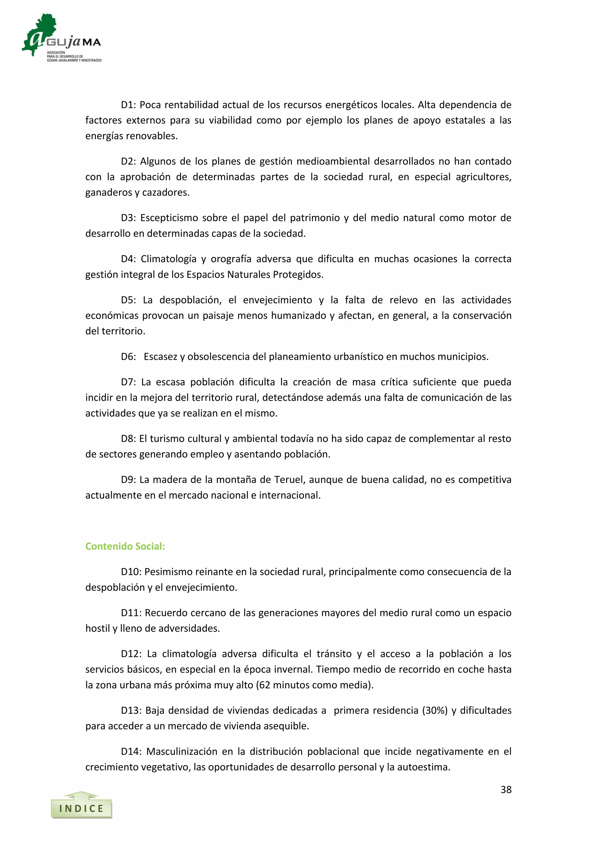38
I N D I C E
D1: Poca rentabilidad actual de los recursos energéticos locales. Alta dependencia de
factores externos para su viabilidad como por ejemplo los planes de apoyo estatales a las
energías renovables.
D2: Algunos de los planes de gestión medioambiental desarrollados no han contado
con la aprobación de determinadas partes de la sociedad rural, en especial agricultores,
ganaderos y cazadores.
D3: Escepticismo sobre el papel del patrimonio y del medio natural como motor de
desarrollo en determinadas capas de la sociedad.
D4: Climatología y orografía adversa que dificulta en muchas ocasiones la correcta
gestión integral de los Espacios Naturales Protegidos.
D5: La despoblación, el envejecimiento y la falta de relevo en las actividades
económicas provocan un paisaje menos humanizado y afectan, en general, a la conservación
del territorio.
D6: Escasez y obsolescencia del planeamiento urbanístico en muchos municipios.
D7: La escasa población dificulta la creación de masa crítica suficiente que pueda
incidir en la mejora del territorio rural, detectándose además una falta de comunicación de las
actividades que ya se realizan en el mismo.
D8: El turismo cultural y ambiental todavía no ha sido capaz de complementar al resto
de sectores generando empleo y asentando población.
D9: La madera de la montaña de Teruel, aunque de buena calidad, no es competitiva
actualmente en el mercado nacional e internacional.
Contenido Social:
D10: Pesimismo reinante en la sociedad rural, principalmente como consecuencia de la
despoblación y el envejecimiento.
D11: Recuerdo cercano de las generaciones mayores del medio rural como un espacio
hostil y lleno de adversidades.
D12: La climatología adversa dificulta el tránsito y el acceso a la población a los
servicios básicos, en especial en la época invernal. Tiempo medio de recorrido en coche hasta
la zona urbana más próxima muy alto (62 minutos como media).
D13: Baja densidad de viviendas dedicadas a primera residencia (30%) y dificultades
para acceder a un mercado de vivienda asequible.
D14: Masculinización en la distribución poblacional que incide negativamente en el
crecimiento vegetativo, las oportunidades de desarrollo personal y la autoestima.
 