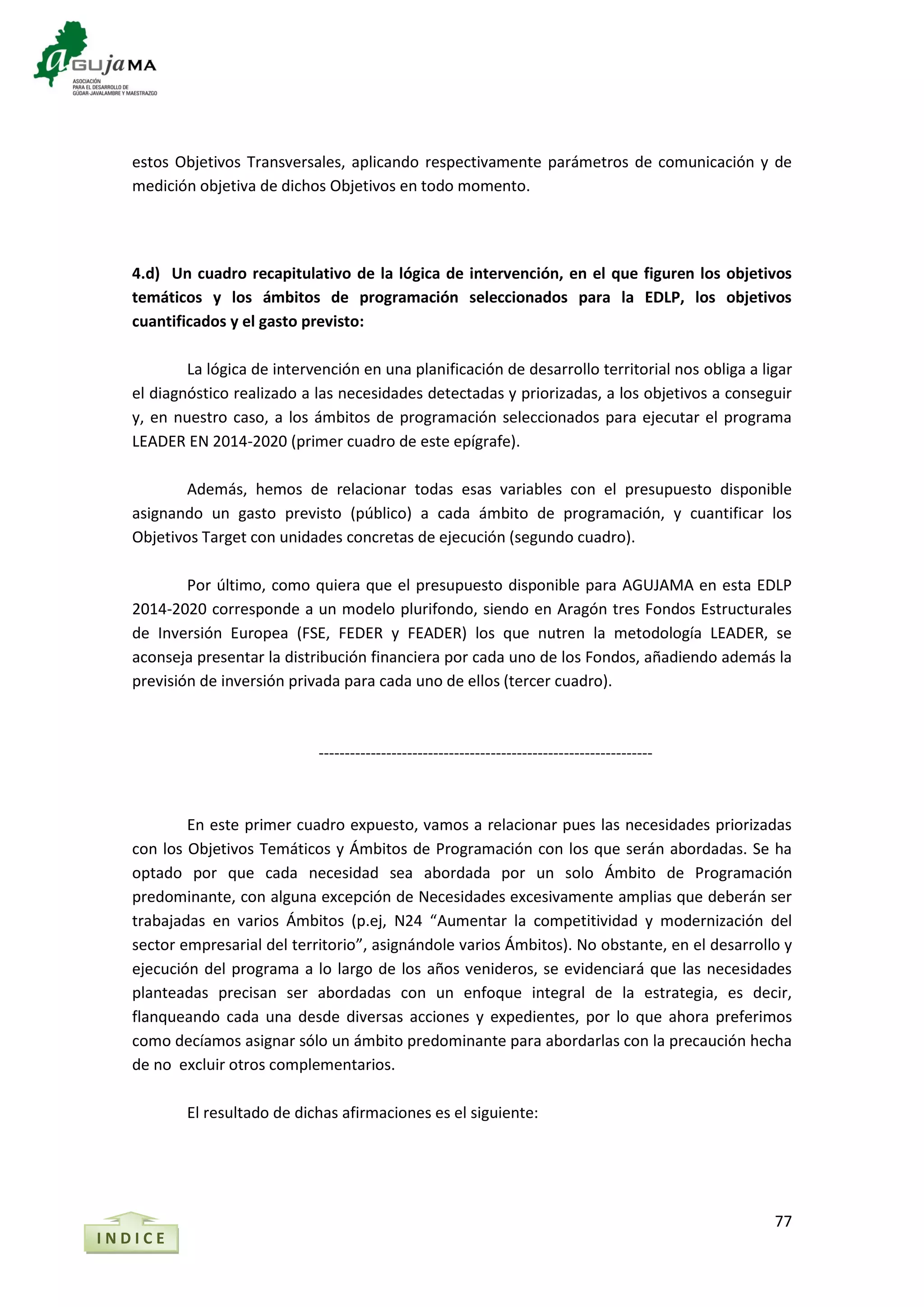 77
estos Objetivos Transversales, aplicando respectivamente parámetros de comunicación y de
medición objetiva de dichos Objetivos en todo momento.
4.d) Un cuadro recapitulativo de la lógica de intervención, en el que figuren los objetivos
temáticos y los ámbitos de programación seleccionados para la EDLP, los objetivos
cuantificados y el gasto previsto:
La lógica de intervención en una planificación de desarrollo territorial nos obliga a ligar
el diagnóstico realizado a las necesidades detectadas y priorizadas, a los objetivos a conseguir
y, en nuestro caso, a los ámbitos de programación seleccionados para ejecutar el programa
LEADER EN 2014-2020 (primer cuadro de este epígrafe).
Además, hemos de relacionar todas esas variables con el presupuesto disponible
asignando un gasto previsto (público) a cada ámbito de programación, y cuantificar los
Objetivos Target con unidades concretas de ejecución (segundo cuadro).
Por último, como quiera que el presupuesto disponible para AGUJAMA en esta EDLP
2014-2020 corresponde a un modelo plurifondo, siendo en Aragón tres Fondos Estructurales
de Inversión Europea (FSE, FEDER y FEADER) los que nutren la metodología LEADER, se
aconseja presentar la distribución financiera por cada uno de los Fondos, añadiendo además la
previsión de inversión privada para cada uno de ellos (tercer cuadro).
----------------------------------------------------------------
En este primer cuadro expuesto, vamos a relacionar pues las necesidades priorizadas
con los Objetivos Temáticos y Ámbitos de Programación con los que serán abordadas. Se ha
optado por que cada necesidad sea abordada por un solo Ámbito de Programación
predominante, con alguna excepción de Necesidades excesivamente amplias que deberán ser
trabajadas en varios Ámbitos (p.ej, N24 “Aumentar la competitividad y modernización del
sector empresarial del territorio”, asignándole varios Ámbitos). No obstante, en el desarrollo y
ejecución del programa a lo largo de los años venideros, se evidenciará que las necesidades
planteadas precisan ser abordadas con un enfoque integral de la estrategia, es decir,
flanqueando cada una desde diversas acciones y expedientes, por lo que ahora preferimos
como decíamos asignar sólo un ámbito predominante para abordarlas con la precaución hecha
de no excluir otros complementarios.
El resultado de dichas afirmaciones es el siguiente:
I N D I C E
 