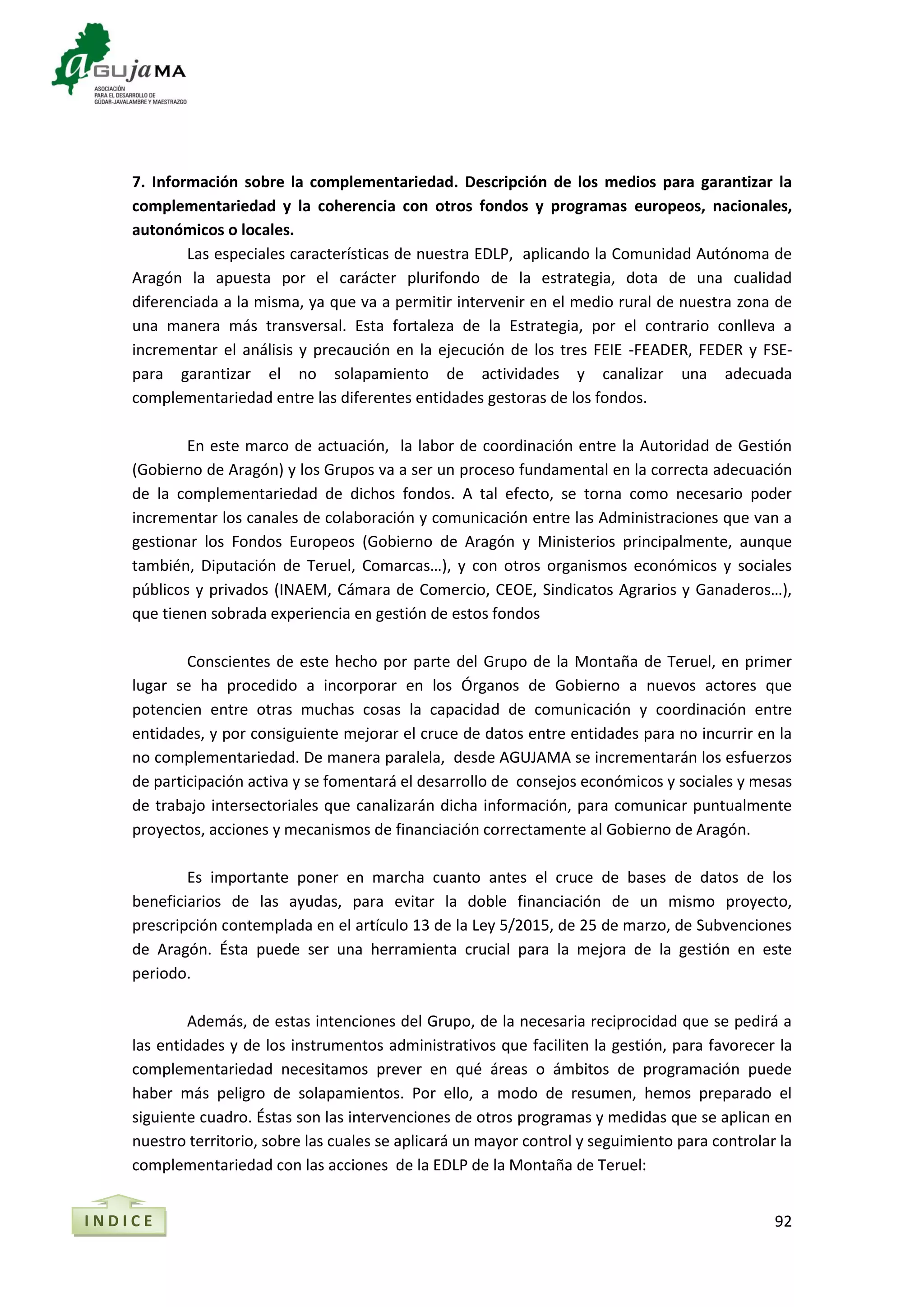 92
7. Información sobre la complementariedad. Descripción de los medios para garantizar la
complementariedad y la coherencia con otros fondos y programas europeos, nacionales,
autonómicos o locales.
Las especiales características de nuestra EDLP, aplicando la Comunidad Autónoma de
Aragón la apuesta por el carácter plurifondo de la estrategia, dota de una cualidad
diferenciada a la misma, ya que va a permitir intervenir en el medio rural de nuestra zona de
una manera más transversal. Esta fortaleza de la Estrategia, por el contrario conlleva a
incrementar el análisis y precaución en la ejecución de los tres FEIE -FEADER, FEDER y FSE-
para garantizar el no solapamiento de actividades y canalizar una adecuada
complementariedad entre las diferentes entidades gestoras de los fondos.
En este marco de actuación, la labor de coordinación entre la Autoridad de Gestión
(Gobierno de Aragón) y los Grupos va a ser un proceso fundamental en la correcta adecuación
de la complementariedad de dichos fondos. A tal efecto, se torna como necesario poder
incrementar los canales de colaboración y comunicación entre las Administraciones que van a
gestionar los Fondos Europeos (Gobierno de Aragón y Ministerios principalmente, aunque
también, Diputación de Teruel, Comarcas…), y con otros organismos económicos y sociales
públicos y privados (INAEM, Cámara de Comercio, CEOE, Sindicatos Agrarios y Ganaderos…),
que tienen sobrada experiencia en gestión de estos fondos
Conscientes de este hecho por parte del Grupo de la Montaña de Teruel, en primer
lugar se ha procedido a incorporar en los Órganos de Gobierno a nuevos actores que
potencien entre otras muchas cosas la capacidad de comunicación y coordinación entre
entidades, y por consiguiente mejorar el cruce de datos entre entidades para no incurrir en la
no complementariedad. De manera paralela, desde AGUJAMA se incrementarán los esfuerzos
de participación activa y se fomentará el desarrollo de consejos económicos y sociales y mesas
de trabajo intersectoriales que canalizarán dicha información, para comunicar puntualmente
proyectos, acciones y mecanismos de financiación correctamente al Gobierno de Aragón.
Es importante poner en marcha cuanto antes el cruce de bases de datos de los
beneficiarios de las ayudas, para evitar la doble financiación de un mismo proyecto,
prescripción contemplada en el artículo 13 de la Ley 5/2015, de 25 de marzo, de Subvenciones
de Aragón. Ésta puede ser una herramienta crucial para la mejora de la gestión en este
periodo.
Además, de estas intenciones del Grupo, de la necesaria reciprocidad que se pedirá a
las entidades y de los instrumentos administrativos que faciliten la gestión, para favorecer la
complementariedad necesitamos prever en qué áreas o ámbitos de programación puede
haber más peligro de solapamientos. Por ello, a modo de resumen, hemos preparado el
siguiente cuadro. Éstas son las intervenciones de otros programas y medidas que se aplican en
nuestro territorio, sobre las cuales se aplicará un mayor control y seguimiento para controlar la
complementariedad con las acciones de la EDLP de la Montaña de Teruel:
I N D I C E
 