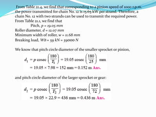 From Table 21.4, we find that corresponding to a pinion speed of 1000 r.p.m. 
the power transmitted for chain No. 12 is 15.65 kW per strand. Therefore, a 
chain No. 12 with two strands can be used to transmit the required power. 
From Table 21.1, we find that 
Pitch, p = 19.05 mm 
Roller diameter, d = 12.07 mm 
Minimum width of roller, w = 11.68 mm 
Breaking load, WB = 59 kN = 59000 N 
We know that pitch circle diameter of the smaller sprocket or pinion, 
and pitch circle diameter of the larger sprocket or gear: 
 
