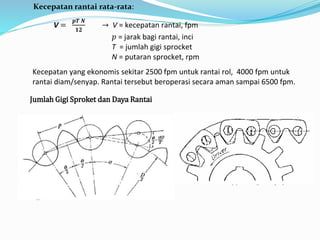 Kecepatan rantai rata-rata: 
V = 
풑푻 푵 
ퟏퟐ 
→ V = kecepatan rantai, fpm 
푝 = jarak bagi rantai, inci 
T = jumlah gigi sprocket 
N = putaran sprocket, rpm 
Kecepatan yang ekonomis sekitar 2500 fpm untuk rantai rol, 4000 fpm untuk 
rantai diam/senyap. Rantai tersebut beroperasi secara aman sampai 6500 fpm. 
Jumlah Gigi Sproket dan Daya Rantai 
 