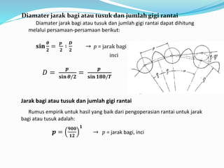 Diamater jarak bagi atau tusuk dan jumlah gigi rantai 
Diamater jarak bagi atau tusuk dan jumlah gigi rantai dapat dihitung 
melalui persamaan-persamaan berikut: 
퐬퐢퐧 
휽 
ퟐ 
= 
풑 
ퟐ 
∶ 
푫 
ퟐ 
→ p = jarak bagi atau tusuk sproket, 
inci 
퐷 = 
풑 
퐬퐢퐧 휽/ퟐ 
= 
풑 
퐬퐢퐧 ퟏퟖퟎ/푻 
Jarak bagi atau tusuk dan jumlah gigi rantai 
Rumus empirik untuk hasil yang baik dari pengoperasian rantai untuk jarak 
bagi atau tusuk adalah: 
풑 = 
ퟗퟎퟎ 
ퟏퟐ 
ퟏ 
→ 푝 = jarak bagi, inci 
 