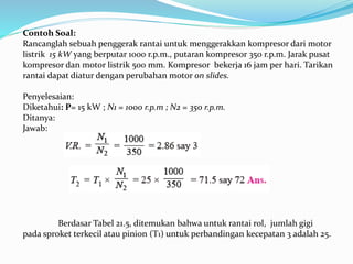 Contoh Soal: 
Rancanglah sebuah penggerak rantai untuk menggerakkan kompresor dari motor 
listrik 15 kW yang berputar 1000 r.p.m., putaran kompresor 350 r.p.m. Jarak pusat 
kompresor dan motor listrik 500 mm. Kompresor bekerja 16 jam per hari. Tarikan 
rantai dapat diatur dengan perubahan motor on slides. 
Penyelesaian: 
Diketahui: P= 15 kW ; N1 = 1000 r.p.m ; N2 = 350 r.p.m. 
Ditanya: 
Jawab: 
Berdasar Tabel 21.5, ditemukan bahwa untuk rantai rol, jumlah gigi 
pada sproket terkecil atau pinion (T1) untuk perbandingan kecepatan 3 adalah 25. 
 