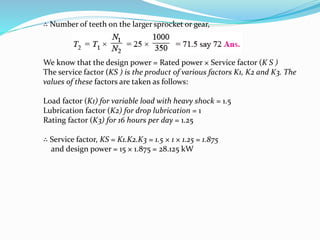 ∴ Number of teeth on the larger sprocket or gear, 
We know that the design power = Rated power × Service factor (K S ) 
The service factor (KS ) is the product of various factors K1, K2 and K3. The 
values of these factors are taken as follows: 
Load factor (K1) for variable load with heavy shock = 1.5 
Lubrication factor (K2) for drop lubrication = 1 
Rating factor (K3) for 16 hours per day = 1.25 
∴ Service factor, KS = K1.K2.K3 = 1.5 × 1 × 1.25 = 1.875 
and design power = 15 × 1.875 = 28.125 kW 
 