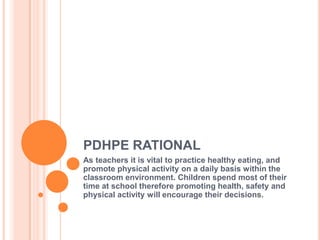 PDHPE RATIONAL
As teachers it is vital to practice healthy eating, and
promote physical activity on a daily basis within the
classroom environment. Children spend most of their
time at school therefore promoting health, safety and
physical activity will encourage their decisions.
 
