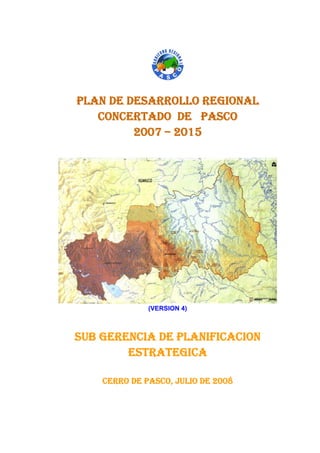 PLAN DE DESARROLLO REGIONAL 
CONCERTADO DE PASCO 
2007 – 2015 
(VERSION 4) 
SUB GERENCIA DE PLANIFICACION 
ESTRATEGICA 
CERRO DE PASCO, JULIO DE 2008 
 