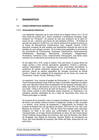 PLAN DE DESARROLLO REGIONAL CONCERTADO DE PASCO 2007 – 2015 
Sub Gerencia de Planificación Estratégica 
4 
I DIAGNOSTICO 
1.1. CARACTRERISTICAS GENERALES 
1.1.1. Antecedentes Históricos 
Los habitantes originarios de la zona andina de la Región Pasco (10 a 15 mil 
años antes de nuestra era1), fueron cazadores y recolectores nómades, luego 
surgieron los “Pumpush”, de quienes se cree que emigraron de la selva en 
busca de sal y llevaron una forma de vida bastante primitiva. Al finalizar el 
período pre-cerámico (4,000 A.C.) se nota la presencia de grupos humanos en 
el Anexo de Ranracancha (Yanahuanca), aquí, Augusto Cardich (1,957) 
descubrió muestras de arte rupestre que representan escenas de caza en las 
paredes de unos abrigos rocosos. En la misma área geográfica se encuentran 
los yacimientos de Yuracmachay, Guachapo (Yanahuanca), Quishuarcancha 
(Vilcabamba), Rayanpata, Altosmachay (Chacayán), Asiagpintasha, 
Arumachay, Tumayrica (Tusi), Letreromachay (Yarusyacán), que tienen cierta 
conexión con el yacimiento pre-cerámico de Lauricocha (Huánuco). 
En los siglos XVI y XVII, surge el imperio Yaro que fueron un grupo étnico de 
origen aymara y eran eximios agricultores, ganaderos, mineros y salineros, 
quienes desarrollaron una organización social comunitaria permitiendo la 
existencia de fuertes relaciones reciprocas en el intercambio de bienes y 
servicios, siendo su espacio geográfico las actuales provincias de Daniel 
Carrión y Pasco. Son vestigios de la arquitectura de los Yaros, las ruinas de: 
Puntamarca, Yarush, Picush, Goñicuta y Torrio. 
La expansión Inca, durante el apogeo de Pachacútec (+- 1,460) sometió a los 
Yaros Chaupihuarangas hasta Huánuco Viejo y Huamalías, llegando a la región 
rupa rupa, ejercieron sobre ellos la explotación de las riquezas minerales (oro y 
plata) que había en abundancia, tal como los señala Iñigo Ortiz de Zúñiga en 
sus notas: “Visita a la Provincia de León de Huanuco”. La explotación se hace 
mas notoria cuando el Inca Atahualpa quedó prisionero en Cajamarca y se 
extrajeron grandes cantidades de oro y plata de Yauricocha (hoy Cerro de 
Pasco) para pagar su rescate. 
En la época de la conquista, hubo un enigma cronológico en el origen de Cerro 
de Pasco, los núcleos urbanos tuvieron 4 categorías: ciudad, la villa, el pueblo 
y el asiento, como centros de explotación y catequización se fundaron los 
pueblos de Nuestra Sra. De las Nieves de Pasco, SAT Ana de Tusi, San Juan 
Bautista de Huariaca. En 1572, Villa de Pasco fue fundada como reducción 
indígena, en base a los ayllus que conformaban la parcialidad de los 
Yaroyanamates, en el lugar donde actualmente se ubica. En esa misma época 
fueron fundados otros pueblos circunvecinos: San Juan de Ondores, San Pedro 
de Ninagaga, San Miguel de Ulcumayo, Nuestra Señora de Concepción de 
Vicco, San Juan Bautista de Huariaca, San Pedro de Pillao, Santa Ana de Tusi 
entre otros. 
1/ Fuente: Almanaque de Pasco: 2003 
 
