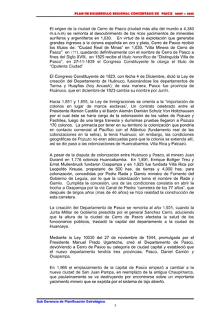 PLAN DE DESARROLLO REGIONAL CONCERTADO DE PASCO 2007 – 2015 
El origen de la ciudad de Cerro de Pasco (ciudad más alta del mundo a 4,380 
m.s.n.m) se remonta al descubrimiento de los ricos yacimientos de minerales 
auríferos y argentíferos en 1,630. En virtud de la explotación que generaba 
grandes ingresos a la corona española en oro y plata, Cerro de Pasco recibió 
los títulos de: “Ciudad Real de Minas” en 1,639, “Villa Minera de Cerro de 
Pasco” en 1771, quedando definitivamente con el nombre de Cerro de Pasco a 
fines del Siglo XVIII, en 1825 recibe el título honorífico de “Distinguida Villa de 
Pasco”, en 27-11-1839 el Congreso Constituyente le otorga el título de 
“Opulenta Ciudad” 
El Congreso Constituyente de 1823, con fecha 4 de Diciembre, dictó la Ley de 
creación del Departamento de Huánuco, fusionándose los departamentos de 
Tarma y Huayllas (hoy Ancash); de esta manera, Pasco fue provincia de 
Huánuco, que en diciembre de 1823 cambia su nombre por Junín. 
Hacia 1,851 y 1,855, la Ley de Inmigraciones se orienta a la “importación de 
colonos en lugar de manos esclavas”. Un contrato celebrado entre el 
Presidente Ramón Castilla y el Barón Alemán Damián Schutz Von Holtzhausen 
por el cual éste se haría cargo de la colonización de los valles de Pozuzo y 
Pachitea, luego de una larga travesía y durísimas pruebas llegaron a Pozuzo 
170 colonos. La primacía por tener en su territorio la colonización que pondría 
en contacto comercial al Pacífico con el Atlántico (fundamento real de las 
colonizaciones en la selva), la tenía Huánuco; sin embargo, las condiciones 
geográficas de Pozuzo no eran adecuadas para que la colonia se extienda allí, 
así se dio paso a las colonizaciones de Huancabamba, Villa Rica y Palcazú. 
A pesar de la disputa de colonización entre Huánuco y Pasco, el minero Juan 
Durand en 1,776 coloniza Huancabamba. En 1,891, Enrique Bottger Treu y 
Ernst Mullenbruck fundaron Oxapampa y en 1,925 fue fundada Villa Rica por 
Leopoldo Krause, propietario de 500 has. de tierras y 4,000 has. para 
colonización, concedidas por Pedro Rada y Gamio ministro de Fomento del 
Gobierno de Leguía, por lo que la colonización toma el nombre de Rada y 
Gamio. Cumplida la concesión, una de las condiciones consistía en abrir la 
trocha a Oxapampa por la vía Canal de Piedra “carretera de los 77 años”, que 
después de largos años (mas de 40 años) se hizo realidad la construcción de 
esta carretera. 
La creación del Departamento de Pasco se remonta al año 1,931, cuando la 
Junta Militar de Gobierno presidida por el general Sánchez Cerro, aduciendo 
que la altura de la ciudad de Cerro de Pasco afectaba la salud de los 
funcionarios públicos, trasladó la capital del departamento a la ciudad de 
Huancayo. 
Mediante la Ley 10030 del 27 de noviembre de 1944, promulgada por el 
Presidente Manuel Prado Ugarteche, creó el Departamento de Pasco, 
devolviendo a Cerro de Pasco su categoría de ciudad capital y estableció que 
el nuevo departamento tendría tres provincias: Pasco, Daniel Carrión y 
Oxapampa. 
En 1,966 el emplazamiento de la capital de Pasco empezó a cambiar a la 
nueva ciudad de San Juan Pampa, en reemplazo de la antigua Chaupimarca, 
que paulatinamente se va destruyendo por encontrarse sobre un importante 
yacimiento minero que se explota por el sistema de tajo abierto. 
Sub Gerencia de Planificación Estratégica 
5 
 