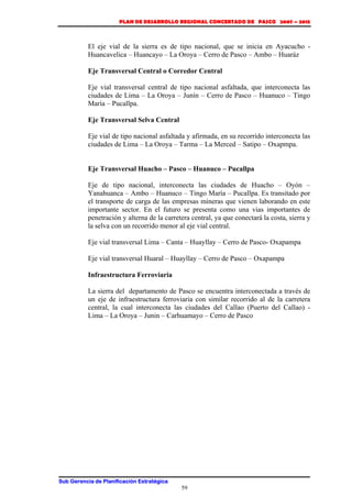 PLAN DE DESARROLLO REGIONAL CONCERTADO DE PASCO 2007 – 2015 
El eje vial de la sierra es de tipo nacional, que se inicia en Ayacucho - 
Huancavelica – Huancayo – La Oroya – Cerro de Pasco – Ambo – Huaráz 
Eje Transversal Central o Corredor Central 
Eje vial transversal central de tipo nacional asfaltada, que interconecta las 
ciudades de Lima – La Oroya – Junín – Cerro de Pasco – Huanuco – Tingo 
María – Pucallpa. 
Eje Transversal Selva Central 
Eje vial de tipo nacional asfaltada y afirmada, en su recorrido interconecta las 
ciudades de Lima – La Oroya – Tarma – La Merced – Satipo – Oxapmpa. 
Eje Transversal Huacho – Pasco – Huanuco – Pucallpa 
Eje de tipo nacional, interconecta las ciudades de Huacho – Oyón – 
Yanahuanca – Ambo – Huanuco – Tingo María – Pucallpa. Es transitado por 
el transporte de carga de las empresas mineras que vienen laborando en este 
importante sector. En el futuro se presenta como una vias importantes de 
penetración y alterna de la carretera central, ya que conectará la costa, sierra y 
la selva con un recorrido menor al eje vial central. 
Eje vial transversal Lima – Canta – Huayllay – Cerro de Pasco- Oxapampa 
Eje vial transversal Huaral – Huayllay – Cerro de Pasco – Oxapampa 
Infraestructura Ferroviaria 
La sierra del departamento de Pasco se encuentra interconectada a través de 
un eje de infraestructura ferroviaria con similar recorrido al de la carretera 
central, la cual interconecta las ciudades del Callao (Puerto del Callao) - 
Lima – La Oroya – Junin – Carhuamayo – Cerro de Pasco 
Sub Gerencia de Planificación Estratégica 
59 
 