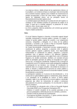 PLAN DE DESARROLLO REGIONAL CONCERTADO DE PASCO 2007 – 2015 
- Las empresas mineras debido al boom de las exportaciones mineras, en 
la actualidad y con tendencia al futuro es el principal motor del desarrollo 
de la economía nacional, regional y local, mediante las transferencias de 
partidas presupuestales a través del canon minero, regalías mineras y 
aportes de solidaridad minera, son las principales fuentes de 
financiamiento del desarrollo regional y local. 
- La actividad agropecuaria liderada por la producción del café orgánico se 
constituye en otra actividad económica de generación de empleo en la 
región, al igual que la actividad alpaquera, la producción de rocoto, 
maderera, maca, vacuno, papa, ovino, etc. 
- Las micro y pequeñas empresas productivas y de servicios que generan 
mayores empleos productivos. 
Roles 
El rol del Gobierno Regional es fomentar el desarrollo regional integral 
sostenible, promoviendo la inversión pública y privada y el empleo, y 
conducir la gestión pública regional de acuerdo a sus competencias 
exclusivas, compartidas y delegadas en el marco de las políticas 
nacionales y sectoriales y de acuerdo al Plan de Desarrollo Regional 
Concertado y al proceso participativo presupuestal. 
Un Estado descentralizado y democrático necesita complementación y 
coordinación de políticas, programas y proyectos entre el gobierno 
nacional, gobierno regional y gobiernos locales. Será imprescindible 
institucionalizar la coordinación de políticas, programas y proyectos 
prioritarios entre el gobierno nacional y los gobiernos regionales. 
Mecanismo similar debe instalarse en la región Pasco, entre el Presidente 
Regional y los alcaldes provinciales, distritales y la sociedad civil para 
definir las prioridades generales de políticas de desarrollo de la región. 
Para lo cual, el Consejo de Coordinación Regional (CCR) y Consejos de 
Coordinación Local (CCL) deberán asumir mayor protagonismo ampliando 
la participación de sus miembros. Los Consejos de Coordinación no 
solamente debe ser un órgano consultivo sino también de decisiones en 
donde se articulen y complementen la presencia de actores públicos y 
privados que intervienen en los procesos de desarrollo mediante sistemas 
de participación y concertación. 
La participación ciudadana en el proceso de descentralización y en la 
construcción de gobernabilidad regional es fundamental, porque alimenta 
a las autoridades de la posibilidad de conocer el interés público 
ciudadano, vigilar el uso adecuado de los recursos públicos y desarrollar 
propuestas que afinen los instrumentos de gestión y promuevan 
adecuadamente los procesos participativos. En esa dirección se deberá 
reforzar y fortalecer: 
- Los mecanismos de articulación entre el Plan de Desarrollo Regional 
Concertado (PDRC) y los Presupuestos Participativos (PP). 
- Fortalecer el carácter vinculante de los acuerdos generados en los 
procesos participativos, definiendo procesos de estímulos y sanciones. 
- Formular un Plan de promoción de la participación 
- El presupuesto destinado a inversiones y a gastos corrientes deberían 
ser tratados en el Presupuesto Participativo. 
Sub Gerencia de Planificación Estratégica 
66 
 