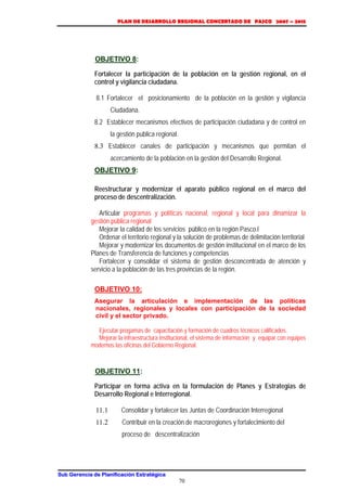 PLAN DE DESARROLLO REGIONAL CONCERTADO DE PASCO 2007 – 2015 
OBJETIVO 8: 
Fortalecer la participación de la población en la gestión regional, en el 
control y vigilancia ciudadana. 
8.1 Fortalecer el posicionamiento de la población en la gestión y vigilancia 
Sub Gerencia de Planificación Estratégica 
70 
Ciudadana. 
8.2 Establecer mecanismos efectivos de participación ciudadana y de control en 
la gestión publica regional. 
8.3 Establecer canales de participación y mecanismos que permitan el 
acercamiento de la población en la gestión del Desarrollo Regional. 
OBJETIVO 9: 
Reestructurar y modernizar el aparato público regional en el marco del 
proceso de descentralización. 
Articular programas y políticas nacional, regional y local para dinamizar la 
gestión pública regional 
Mejorar la calidad de los servicios público en la región Pasco.l 
Ordenar el territorio regional y la solución de problemas de delimitación territorial 
Mejorar y modernizar los documentos de gestión institucional en el marco de los 
Planes de Transferencia de funciones y competencias 
Fortalecer y consolidar el sistema de gestión desconcentrada de atención y 
servicio a la población de las tres provincias de la región. 
OBJETIVO 10: 
Asegurar la articulación e implementación de las políticas 
nacionales, regionales y locales con participación de la sociedad 
civil y el sector privado. 
Ejecutar progamas de capacitación y formación de cuadros técnicos calificados. 
Mejorar la infraestructura institucional, el sistema de información y equipar con equipos 
modernos las oficinas del Gobierno Regional. 
OBJETIVO 11: 
Participar en forma activa en la formulación de Planes y Estrategias de 
Desarrollo Regional e Interregional. 
11.1 Consolidar y fortalecer las Juntas de Coordinación Interregional 
11.2 Contribuir en la creación de macroregiones y fortalecimiento del 
proceso de descentralización 
 