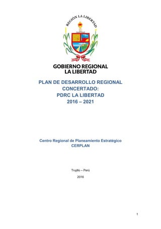 1
PLAN DE DESARROLLO REGIONAL
CONCERTADO:
PDRC LA LIBERTAD
2016 – 2021
Centro Regional de Planeamiento Estratégico
CERPLAN
Trujillo – Perú
2016
 